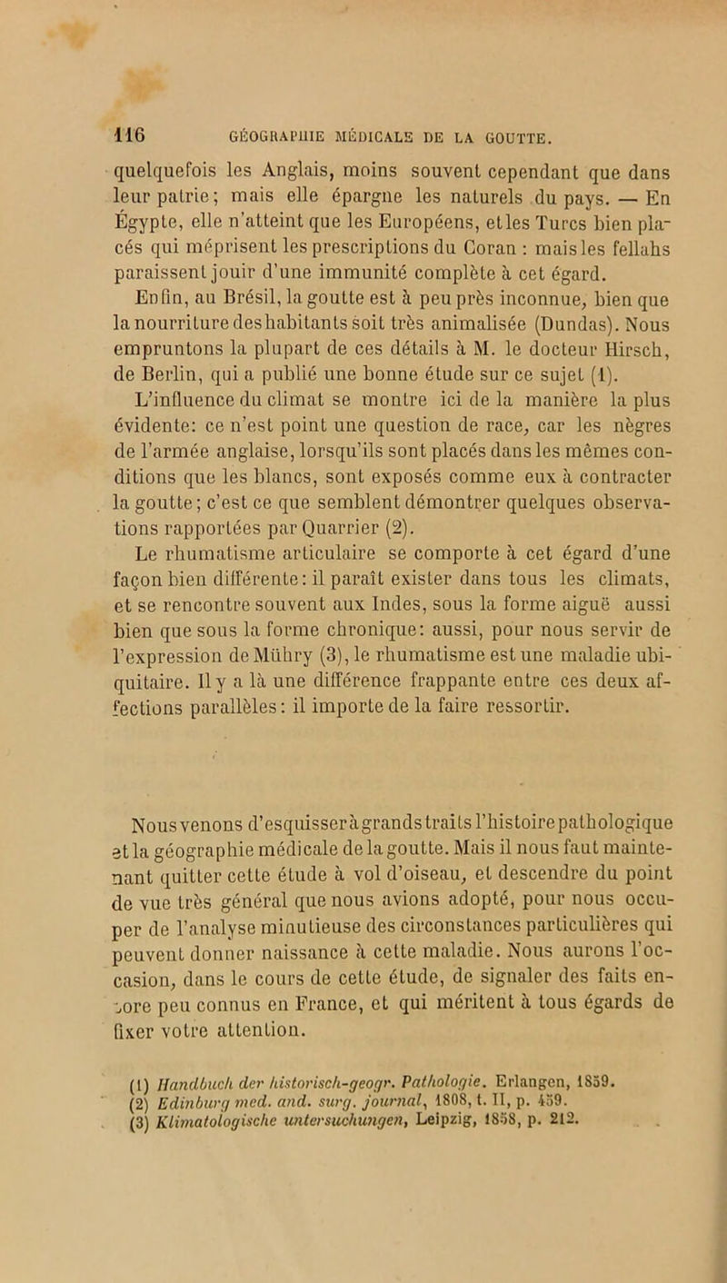 quelquefois les Anglais, moins souvent cependant que dans leur patrie; mais elle épargne les naturels du pays. — En Égypte, elle n’atteint que les Européens, etles Turcs bien pla- cés qui méprisent les prescriptions du Coran : maisles fellahs paraissent jouir d’une immunité complète à cet égard. Enfin, au Brésil, la goutte est à peu près inconnue, bien que la nourriture des habitants soit très animalisée (Dundas). Nous empruntons la plupart de ces détails à M. le docteur Hirsch, de Berlin, qui a publié une bonne étude sur ce sujet (1). L’influence du climat se montre ici de la manière la plus évidente: ce n’est point une question de race, car les nègres de l’armée anglaise, lorsqu’ils sont placés dans les mêmes con- ditions que les blancs, sont exposés comme eux à contracter la goutte ; c’est ce que semblent démontrer quelques observa- tions rapportées parQuarrier (2). Le rhumatisme articulaire se comporte à cet égard d’une façon bien différente: il paraît exister dans tous les climats, et se rencontre souvent aux Indes, sous la forme aiguë aussi bien que sous la forme chronique: aussi, pour nous servir de l’expression de Mühry (3), le rhumatisme est une maladie ubi- quitaire. Il y a là une différence frappante entre ces deux af- fections parallèles: il importe de la faire ressortir. Nous venons d’esquisser àgrands traits l’histoire pathologique et la géographie médicale de la goutte. Mais il nous faut mainte- nant quitter cette étude à vol d’oiseau, et descendre du point de vue très général que nous avions adopté, pour nous occu- per de l’analyse minutieuse des circonstances particulières qui peuvent donner naissance a cette maladie. Nous aurons 1 oc- casion, dans le cours de cette étude, de signaler des faits en- core peu connus en France, et qui méritent à tous égards de fixer votre attention. (1) Handbuch der historisch-geogr. Pathologie. Erlangen, iSo9. (2) Edinburg med. and. surg. journal, 1808, t. II, p. 459. (3) Klimatologische untersuchungen, Leipzig, 1858, p. 212.