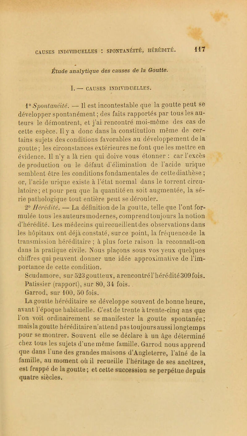 CAUSES INDIVIDUELLES t SPONTANÉITÉ, HÉRÉDITÉ. Étude analytique des causes de la Goutte. I.— CAUSES INDIVIDUELLES. 1° Spontanéité. — Il est incontestable que la goutte peut se développer spontanément ; des faits rapportés par tous les au- teurs le démontrent, et j’ai rencontré moi-môme des cas de cette espèce. Il y a donc dans la constitution même de cer- tains sujets des conditions favorables au développement de la goutte ; les circonstances extérieures ne font que les mettre en évidence. 11 n’y a là rien qui doive vous étonner : car l’excès de production ou le défaut d’élimination de l’acide urique semblent être les conditions fondamentales de celte diathèse ; or, l’acide urique existe à l’état normal dans le torrent circu- latoire; et pour peu que la quantité en soit augmentée, la sé- rie pathologique tout entière peut se dérouler. 2° Hérédité. — La définition de la goul le, telle que l’ont for- mulée tous les auteurs modernes, comprend toujours la notion d’hérédité. Les médecins quirecueillenLdes observations dans les hôpitaux ont déjà constaté, sur ce point, la fréquencede la transmission héréditaire ; à plus forte raison la reconnaît-on dans la pratique civile. Nous plaçons sous vos yeux quelques chiffres qui peuvent donner une idée approximative de l’im- portance de cette condition. Scudamore, sur 523goutteux, arencontrériiérédité309fois. Pâtissier (rapport), sur 80, 34 fois. Garrod, sur 100, 50 fois. La goutte héréditaire se développe souvent de bonne heure, avant l’époque habituelle. C’est de trente à trente-cinq ans que l'on voit ordinairement se manifester la goutte spontanée; maisla goutte héréditaire n’attend pas toujours aussi longtemps pour se monlrer. Souvent elle se déclare à un âge déterminé chez tous les sujets d’une même famille. Garrod nous apprend que dans l’une des grandes maisons d’Angleterre, l’aîné de la famille, au moment où il recueille l’héritage de ses ancêtres, est frappé de la goutte ; et cette succession se perpétue depuis quatre siècles.