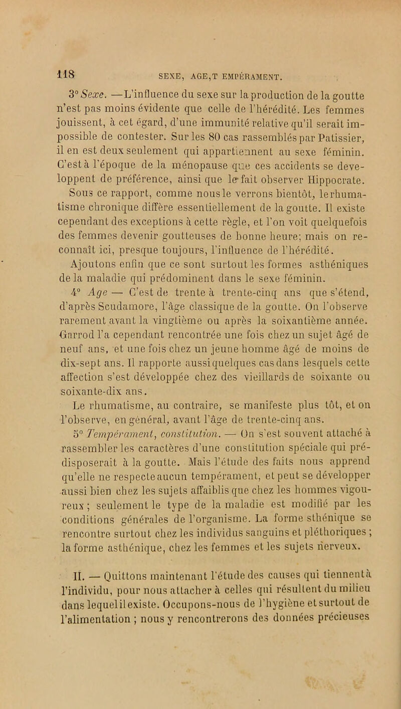 SEXE, AGE,T EMPÉRAMENT. 3° Sexe. —L’influence du sexe sur la production de la goutte n’est pas moins évidente que celle de l’hérédité. Les femmes jouissent, à cet égard, d’une immunité relative qu’il serait im- possible de contester. Sur les 80 cas rassemblés par Pâtissier, il en est deux seulement qui appartiennent au sexe féminin. C’est cà l'époque de la ménopause que ces accidents se déve- loppent de préférence, ainsi que 1er fait observer Hippocrate. Sous ce rapport, comme nous le verrons bientôt, le rhuma- tisme chronique diffère essentiellement de la goutte. Il existe cependant des exceptions h. cette règle, et l’on voit quelquefois des femmes devenir goutleuses de bonne heure; mais on re- connaît ici, presque toujours, l’influence de l’hérédité. Ajoutons enfin que ce sont surtout les formes asthéniques de la maladie qui prédominent dans le sexe féminin. 4° Age — C’est de trente à trente-cinq ans que s’étend, d’après Scudamore, l’âge classique de la goutte. On l’observe rarement avant la vingtième ou après la soixantième année. Garrod l’a cependant rencontrée une fois chez un sujet âgé de neuf ans, et une fois chez un jeune homme âgé de moins de dix-sept ans. Il rapporte aussi quelques casdans lesquels cette affection s’est développée chez des vieillards de soixante ou soixante-dix ans. Le rhumatisme, au contraire, se manifeste plus tôt, et on l’observe, en général, avant l’âge de trente-cinq ans. 5° Tempérament, constitution. — On s'est souvent attaché à rassembler les caractères d’une constitution spéciale qui pré- disposerait à la goutte. Mais l’étude des faits nous apprend qu’elle ne respecte aucun tempérament, et peut se développer aussi bien chez les sujets affaiblis que chez les hommes vigou- reux ; seulement le type de la maladie est modifié par les conditions générales de l’organisme. La forme sthénique se rencontre surtout chez les individus sanguins et pléthoriques ; la forme asthénique, chez les femmes et les sujets nerveux. II. — Quittons maintenant l’étude des causes qui tiennenta l’individu, pour nous attacher à celles qui résultent du milieu dans lequel il existe. Occupons-nous de l’hygiène et surtout de l’alimentation ; nous y rencontrerons des données précieuses