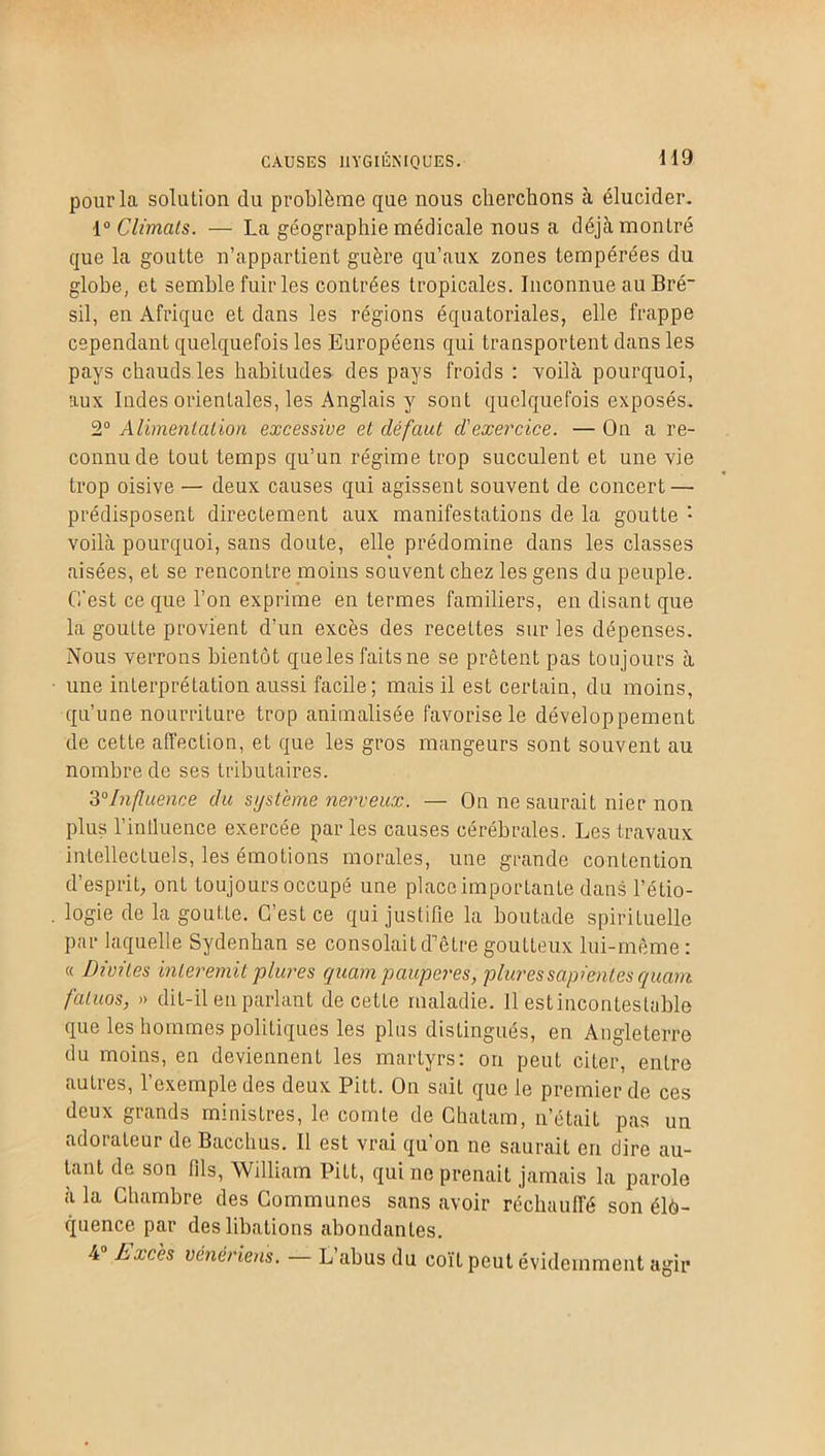 pour la solulion du problème que nous cherchons à élucider. 1° Climats. — La géographie médicale nous a déjà montré que la goutte n’appartient guère qu’aux zones tempérées du globe, et semble fuir les contrées tropicales. Inconnue au Bré- sil, en Afrique et dans les régions équatoriales, elle frappe cependant quelquefois les Européens qui transportent dans les pays chauds les habitudes des pays froids : voilà pourquoi, aux Indes orientales, les Anglais y sont quelquefois exposés. 2° Alimentation excessive et défaut d'exercice. — On a re- connu de tout temps qu’un régime trop succulent et une vie trop oisive — deux causes qui agissent souvent de concert — prédisposent directement aux manifestations de la goutte '• voilà pourquoi, sans doute, elle prédomine dans les classes aisées, et se rencontre moins souvent chez les gens du peuple. C'est ce que l’on exprime en termes familiers, en disant que la goutte provient d’un excès des recettes sur les dépenses. Nous verrons bientôt queles faits ne se prêtent pas toujours à une interprétation aussi facile; mais il est certain, du moins, qu’une nourriture trop animalisée favorise le développement de cette affection, et que les gros mangeurs sont souvent au nombre de ses tributaires. 30Influence du système nerveux. — On ne saurait nier non plus l’influence exercée par les causes cérébrales. Les travaux intellectuels, les émotions morales, une grande contention d’esprit, ont toujours occupé une place importante dans l’étio- logie de la goutte. C’est ce qui justifie la boutade spirituelle par laquelle Sydenhan se consolait d'être goutteux lui-même: « Divites interemit plures quam pauperes, pluressapientes quant faluos, » dit-il en parlant de cette maladie. Il estincontesta'ble que les hommes politiques les plus distingués, en Angleterre du moins, en deviennent les martyrs: on peut citer, entre autres, l’exemple des deux Pitt. On sait que le premier de ces deux grands ministres, le comte de Chatam, n’était pas un adorateur de Bacchus. Il est vrai qu'on ne saurait en dire au- tant de son fils, William Pitt, qui ne prenait jamais la parole à la Chambre des Communes sans avoir réchauffé son élo- quence par des libations abondantes. 4 Lxcès vénériens. L abus du coït peut évidemment agir