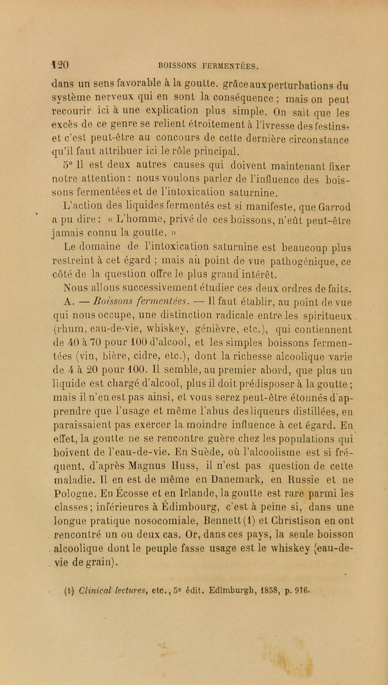 dans un sens favorable à la goutte, grâce aux perturbations du système nerveux qui en sonL la conséquence ; mais on peut recourir ici à une explication plus simple. On sait que les •excès de ce genre se relient étroitement à l’ivresse des festins» et c’est peut-être au concours de celte dernière circonstance qu’il faut attribuer ici le rôle principal. 5° 11 est deux autres causes qui doivent maintenant fixer notre attention: nous voulons parler de l’influence des bois- sons fermentées et de l’intoxication saturnine. L’action des liquides fermentés est si manifeste, que Garrod a pu dire : « L’homme, privé de ces boissons, n’eût peut-être jamais connu la goutte. » Le domaine de l’intoxication saturnine est beaucoup plus restreint à cet égard ; mais aii point de vue pathogénique, ce côté de la question offre le plus grand intérêt. Nous allons successivement étudier ces deux ordres de faits. A. — Boissons fermentées. — Il faut établir, au point de vue qui nous occupe, une distinction radicale entre les spiritueux, (rhum, eau-de-vie, whiskev, genièvre, etc.), qui contiennent de 40 à 70 pour 100 d’alcool, et les simples boissons fermen- tées (vin, bière, cidre, etc.), dont la richesse alcoolique varie de 4 cà 20 pour 100. 11 semble, au premier abord, que plus un liquide est chargé d’alcool, plus il doit prédisposer à la goutte; mais il n’en est pas ainsi, et vous serez peut-être étonnés d'ap- prendre que l’usage et même l’abus desliqueurs distillées, en paraissaient pas exercer la moindre influence à cet égard. En effet, la goutte ne se rencontre guère chez les populations qui boivent de l’eau-de-vie. En Suède, où l’alcoolisme est si fré- quent, d'après Magnus IIuss, il n’est pas question de cette maladie. Il en est de même en Danemark, en Russie et ne Pologne. En Écosse et en Irlande, la goutte est rare parmi les classes; inférieures à Edimbourg, c’est à peine si, dans une longue pratique nosocomiale, Bennett (1) et Ghristison en ont rencontré un ou deux cas. Or, dans ces pays, la seule boisson alcoolique dont le peuple fasse usage est le whiskey (eau-de- vie de grain). (I) Clinical lectures, etc.,5» édit. Edimburgh, 1858, p. 916.
