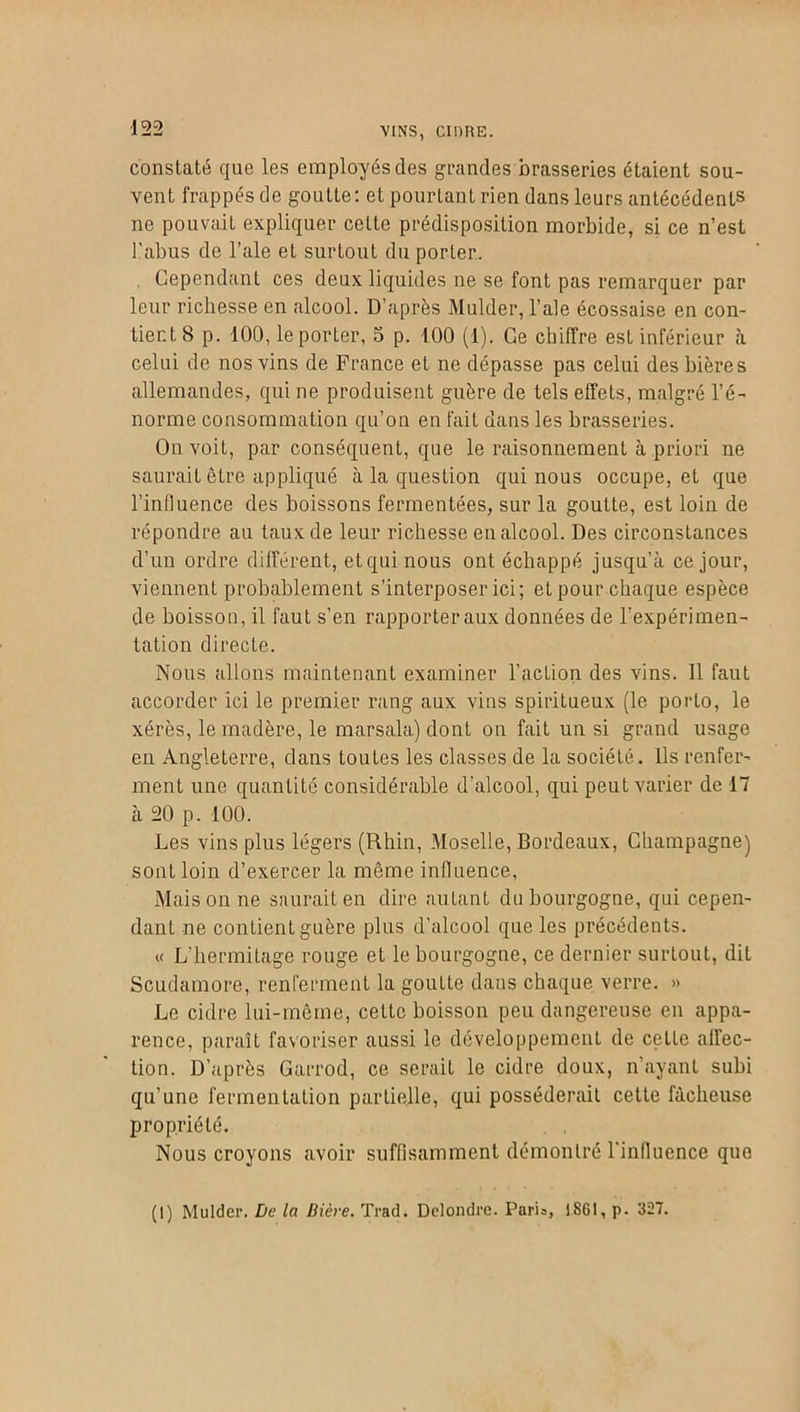 VINS, CIDRE. constaté que les employés des grandes brasseries étaient sou- vent frappés de goutte: et pourtant rien dans leurs antécédents ne pouvait expliquer celte prédisposition morbide, si ce n’est l’abus de l’ale et surtout du porter. Cependant ces deux liquides ne se font pas remarquer par leur richesse en alcool. D’après Mulder, l’ale écossaise en con- tient 8 p. 100, le porter, 5 p. 100 (1). Ce chiffre est inférieur à celui de nos vins de France et ne dépasse pas celui des bières allemandes, qui ne produisent guère de tels effets, malgré l’é- norme consommation qu’on en fait dans les brasseries. On voit, par conséquent, que le raisonnement à priori ne saurait être appliqué à la question qui nous occupe, et que l'influence des boissons fermentées, sur la gouLte, est loin de répondre au taux de leur richesse en alcool. Des circonstances d’un ordre différent, etquinous ont échappé jusqu’à ce jour, viennent probablement s’interposer ici; et pour chaque espèce de boisson, il faut s’en rapporter aux données de l'expérimen- tation directe. Nous allons maintenant examiner l’action des vins. 11 faut accorder ici le premier rang aux vins spiritueux (le porto, le xérès, le madère, le marsala) dont on fait un si grand usage en Angleterre, dans toutes les classes de la société. Ils renfer- ment une quantité considérable d’alcool, qui peut varier de 17 à 20 p. 100. Les vins plus légers (Rhin, Moselle, Bordeaux, Champagne) sont loin d’exercer la même influence, Mais on ne saurait en dire autant du bourgogne, qui cepen- dant ne contient guère plus d’alcool que les précédents. « L’hermilage rouge et le bourgogne, ce dernier surtout, dit Scudamore, renferment la goutte dans chaque verre. » Le cidre lui-même, cetlc boisson peu dangereuse en appa- rence, paraît favoriser aussi le développement de celle affec- tion. D’après Garrod, ce serait le cidre doux, n’ayant subi qu’une fermentation partielle, qui posséderait cette fâcheuse propriété. Nous croyons avoir suffisamment démontré l’influence que (t) Mulder. De la Bière. Trad. Delondre. Paria, 1861, p. 327.