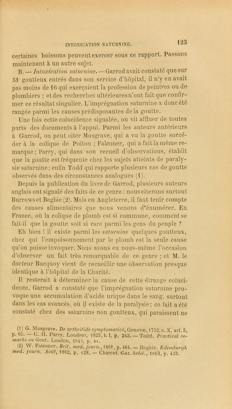 INTOXICATION SATURNINE. lzo certaines boissons peuvent exercer sous ce rapport. Passons maintenant à un autre sujet. B. — Intoxication saturnine. — Garrocl avait constaté que sur 51 goutteux enlrés dans son service d’hôpital, il n’y eu avait pas moins de 16 qui exerçaient la profession de peintres ou de plombiers ; et des recherches ullérieuresn’ont fait que confir- mer ce résultat singulier. L’imprégnation saturnine a donc été rangée parmi les causes prédisposantes delà goutte. Une fois cette coïncidence signalée, on vit affluer de toutes parts des documents à l’appui. Parmi les auteurs antérieurs à Garrod, on peut citer Musgrave, qui a vu la goutte succé- der èi la colique de Poitou ; Falconer, qui a fait la môme re- marque ; Parry, qui dans son recueil d'observations, établit que la goutte est fréquente chez les sujets atteints de paraly- sie saturnine; enfin Todd qui rapporte plusieurs cas de goutte observés dans des circonstances analogues (1). Depuis la publication du livre de Garrod, plusieurs auteurs anglais ont signalé des faits de ce genre : nous citerons surtout Burrows et Begbie (2). Mais en Angleterre, il faut tenir compte des causes alimentaires que nous venons d’énumérer. En France, où la colique de plomb est si commune, comment se fait-il que la goutte soit si rare parmi les gens du peuple ? Eh bien ! il existe parmi les saturnins quelques goutteux, chez qui l’empoisonnement par le plomb est la seule cause qu’on puisse invoquer. Nous avons eu nous-même l’occasion d’observer un fait très remarquable de ce genre ; et M. le docteur Bucquoy vient de recueillir une observation presque identique à l’hôpital de la Charité. Il resterait à déterminer la cause de cette étrange coïnci- dence. Garrod a consLaté que l’imprégnation saturnine pro- voque une accumulation d’acide urique dans le sang, surtout dans les cas avancés, où il existe de la paralysie; ce fait a été constaté chez des saLurnins non goutteux, qui paraissent ne (1) G. Musgrave. De arthritidesymptomaticd, Gcnovæ, 1732,c. X, art. 5, p. 63. - C. II. Parry. Londres, 1825, t. I, p. 243. — Todd. Practical re- marks on Goût. London, 1843, p. 4». (2) AV. l'alconcr. Brit. med. jauni., 18G1, p. 464. — Begbie. Edimburgh
