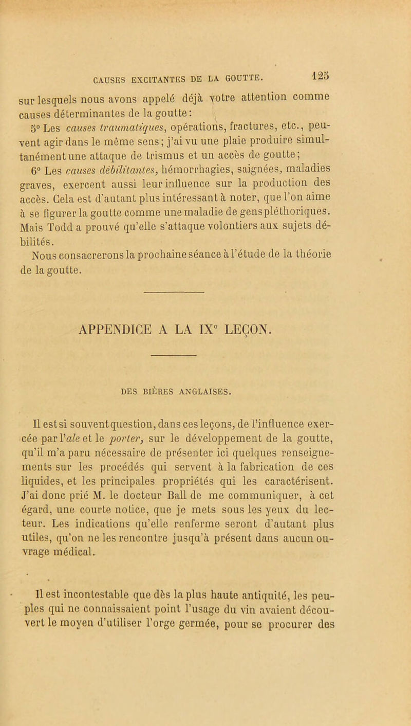 sur lesquels nous avons appelé déjà yolre attention comme causes déterminantes de la goutte: 5° Les causes traumatiques, opérations, fractures, etc., peu- vent agir dans le môme sens; j’ai vu une plaie produire simul- tanément une attaque de trismus et un accès de goutte; 6° Les causes débilitantes, hémorrhagies, saignées, maladies graves, exercent aussi leur influence sur la production des accès. Cela est d'autant plus intéressant à noter, que l’on aime à se figurer la goutte comme une maladie de gens pléthoriques. Mais Todd a prouvé qu’elle s’attaque volontiers aux sujets dé- bilités. Nous consacrerons la prochaine séance à l’étude de la théorie de la goutte. APPENDICE A LA IX0 LEÇON. a DES BIÈRES ANGLAISES. Il est si souventquestion, dans ces leçons, de l’influence exer- cée par lWe et le porter, sur le développement de la goutte, qu’il m’a paru nécessaire de présenter ici quelques renseigne- ments sur les procédés qui servent à la fabrication de ces liquides, et les principales propriétés qui les caractérisent. J’ai donc prié M. le docteur Bail de me communiquer, à cet égard, une courte notice, que je mets sous les yeux du lec- teur. Les indications qu’elle renferme seront d’autant plus utiles, qu’on ne les rencontre jusqu’à présent dans aucun ou- vrage médical. Il est incontestable que dès la plus haute antiquité, les peu- ples qui ne connaissaient point l’usage du vin avaient décou- vert le moyen d’utiliser l’orge germée, pour se procurer des