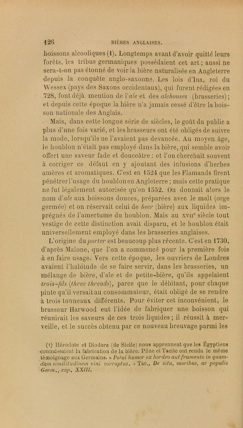 boissons alcooliques (1). Longtemps avant d’avoir quitté leurs forêts, les tribus germaniques possédaient cet art ; aussi ne sera-t-on pas étonné de voir la bière naturalisée en Angleterre depuis la conquête anglo-saxonne. Les lois d’Ina, roi du Wessex (pays des Saxons occidentaux), qui furent rédigées en 728, font déjà mention de Yale et des alehouses (brasseries); et depuis celte époque la bière n’a jamais cessé d’être la bois- son nationale des Anglais. Mais, dans cette longue série de siècles, le goût du public a plus d’une fois varié, et les brasseurs ont été obligés de suivre la mode, lorsqu’ils ne l’avaient pas devancée. Au moyen âge, le houblon n’était pas employé dans la bière, qui semble avoir offert une saveur fade et douceâtre: et l’on cherchait souvent à corriger ce défaut en y ajoutant des infusions d’herbes amères et aromatiques. C’est en 1524 que les Flamands firent pénétrerTusage du houblon en Angleterre ; mais cette pratique ne fut légalement autorisée qu’en 1552. On donnait alors le nom d'ale aux boissons douces, préparées avec le malt (orge germée) et on réservait celui de beer (bière) aux liquides im- prégnés de l’amertume du houblon. Mais au xvne siècle tout vestige de cette distinction avait disparu, et le houblon était universellement employé dans les brasseries anglaises. L’origine du porter est beaucoup plus récente. C’est en 1730, d’après Malone, que l’on a commencé pour la première fois à en faire usage. Vers cette époque, les ouvriers de Londres avaient l’habitude de se faire servir, dans les brasseries, un mélange de bière, d’ale et de petite-bière, qu’ils appelaient trois-[ils (three Lhreads), parce que le débitant, pour chaque pinte qu’il versait au consommateur, était obligé de se rendre à trois tonneaux différents. Pour éviter cet inconvénient, le brasseur Ilarwood eut l’idée de fabriquer une boisson qui réunirait les saveurs de ces trois liquides; il réussit à mer- veille, et le succès obtenu par ce nouveau breuvage parmi les (i) Hérodote et Diodore (de Sicile) nous apprennent que les Égyptiens connaissaient la fabrication de la bière. Pline et Tacite ont rendu le même témoignage aux Germains. « Polui humor ex hordeo aut frumento in quam- dam similitudinem vint corruptus. » Tac., De situ, moribus, ac populis Garni., cap. XXIIL