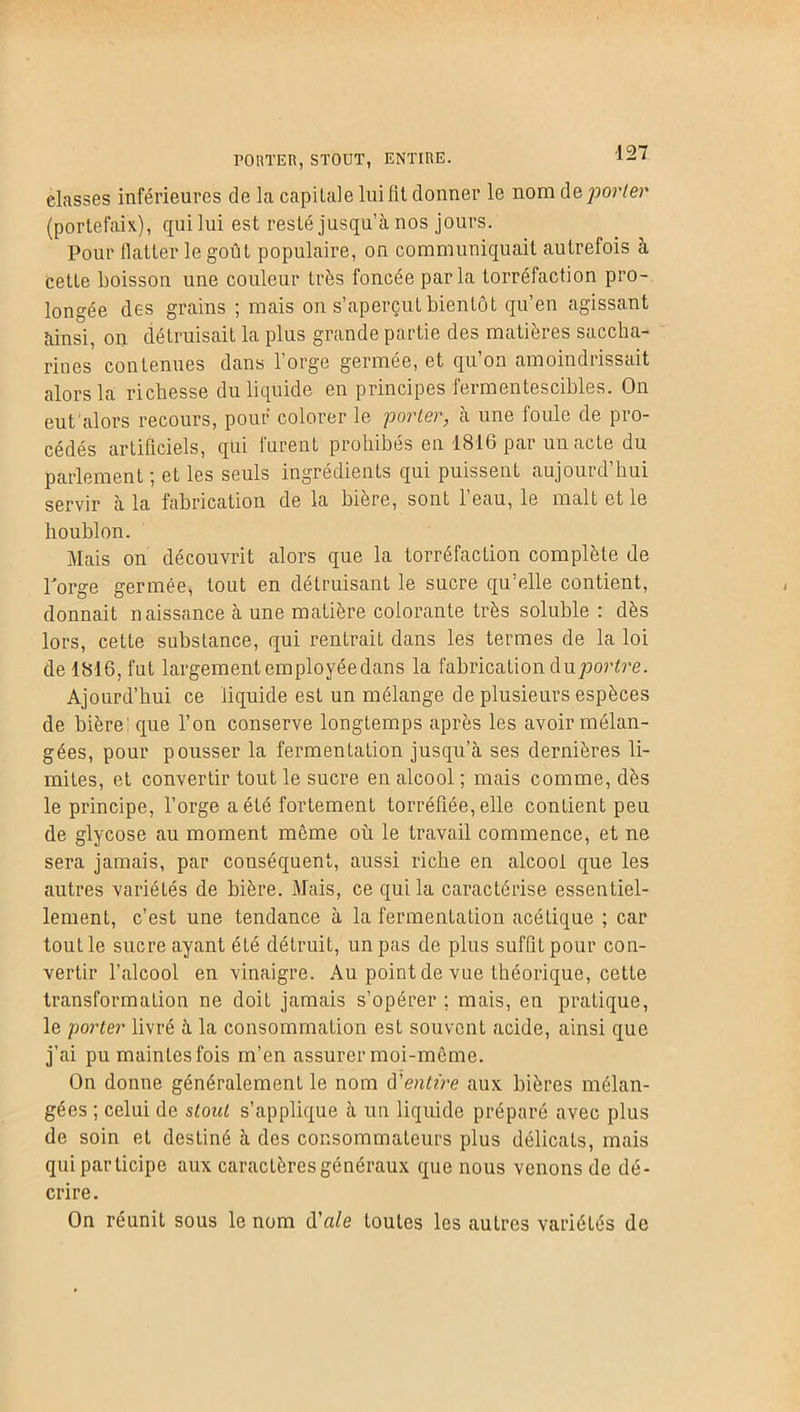 PORTER,STOUT, ENTIRE. classes inférieures de la capitale lui lit donner le nom de porter (portefaix), qui lui est resté jusqu’à nos jours. Pour flatter le goût populaire, on communiquait autrefois à cette boisson une couleur très foncée parla torréfaction pro- longée des grains ; mais on s’aperçut bientôt qu’en agissant ainsi, on détruisait la plus grande partie des matières saccha- rines contenues dans l’orge germée, et qu’on amoindrissait alors la richesse du liquide en principes fermentescibles. On eut'alors recours, pour colorer le porter, à une foule de pro- cédés artificiels, qui furent prohibés en 1816 par un acte du parlement ; et les seuls ingrédients qui puissent aujourd’hui servir à la fabrication de la bière, sont 1 eau, le malt et le houblon. Mais on découvrit alors que la torréfaction complète de l'orge germée, tout en détruisant le sucre qu’elle contient, donnait naissance à une matière colorante très soluble : dès lors, cette substance, qui rentrait dans les termes de la loi de 1816, fut largement employée dans la fabrication àuportre. Ajourd’hui ce liquide est un mélange de plusieurs espèces de bière: que l’on conserve longtemps après les avoir mélan- gées, pour pousser la fermentation jusqu’à ses dernières li- mites, et convertir tout le sucre en alcool ; mais comme, dès le principe, l’orge a été fortement torréfiée, elle contient peu de glycose au moment môme où le travail commence, et ne sera jamais, par conséquent, aussi riche en alcool que les autres variétés de bière. Mais, ce qui la caractérise essentiel- lement, c’est une tendance à la fermentation acétique ; car tout le sucre ayant été détruit, un pas de plus suffit pour con- vertir l’alcool en vinaigre. Au point de vue théorique, cette transformation ne doit jamais s’opérer ; mais, en pratique, le porter livré à la consommation est souvent acide, ainsi que j’ai pu maintesfois m’en assurer moi-môme. On donne généralement le nom d'entire aux bières mélan- gées ; celui de stout s’applique à un liquide préparé avec plus de soin et destiné à des consommateurs plus délicats, mais qui par ticipe aux caractères généraux que nous venons de dé- crire. On réunit sous le nom d'ale toutes les autres variétés de