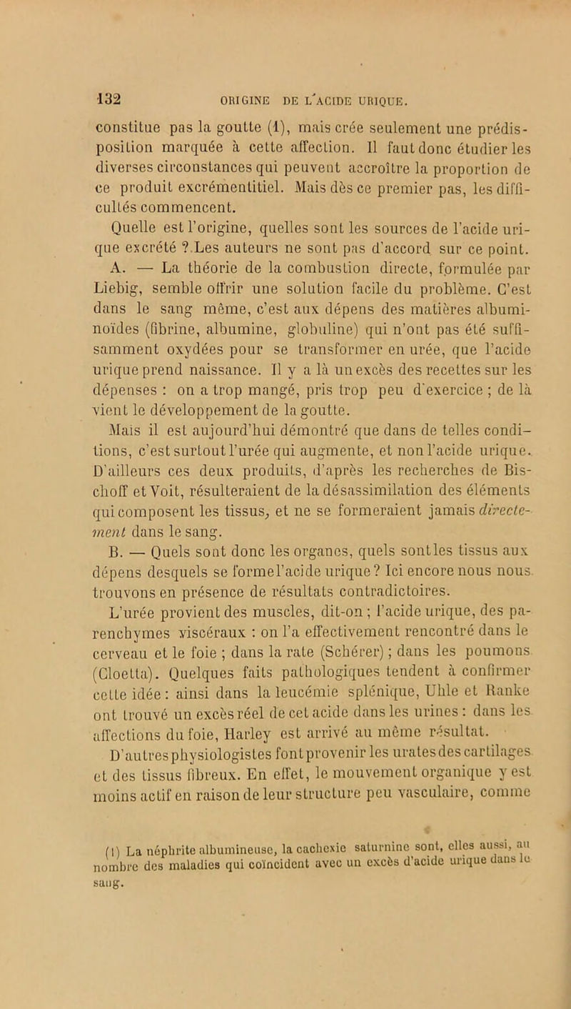 constitue pas la goutte (1), mais crée seulement une prédis- position marquée à cette affection. 11 faut donc étudier les diverses circonstances qui peuvent accroître la proportion de ce produit excrémentitiel. Mais dès ce premier pas, les diffi- cultés commencent. Quelle est l’origine, quelles sont les sources de l’acide uri- que excrété ? Les auteurs ne sont pas d’accord sur ce point. A. — La théorie de la combustion directe, formulée par Liebig, semble offrir une solution facile du problème. C’est dans le sang même, c’est aux dépens des matières albumi- noïdes (fibrine, albumine, globuline) qui n’ont pas été suffi- samment oxydées pour se transformer en urée, que l’acide urique prend naissance. Il y a là un excès des recettes sur les dépenses : on a trop mangé, pris trop peu d'exercice ; de là vient le développement de la goutte. Mais il est aujourd’hui démontré que dans de telles condi- tions, c’est surtout l’urée qui augmente, et non l’acide urique. D’ailleurs ces deux produits, d’après les recherches de Bis- choff et Voit, résulteraient de la désassimilation des éléments qui composent les tissus, et ne se formeraient jamais directe- ment dans le sang. B. — Quels sont donc les organes, quels soutles tissus aux dépens desquels se formel’acide urique? Ici encore nous nous trouvons en présence de résultats contradictoires. L’urée provient des muscles, dit-on ; l’acide urique, des pa- renchymes viscéraux : on l’a effectivement rencontré dans le cerveau et le foie ; dans la rate (Schérer) ; dans les poumons (Cloella). Quelques faits pathologiques tendent à confirmer cette idée: ainsi dans la leucémie splénique, Uhle et Ranke ont trouvé un excès réel decetacide dans les urines: dans les affections du foie, Harley est arrivé au même résultat. D’autres physiologistes font provenir les urates des cartilages et des tissus fibreux. En eil'el, le mouvement organique y est moins actif en raison de leur structure peu vasculaire, comme (I) La néphrite albumineuse, la cachexie saturnine sont, elles aussi, au nombre des maladies qui coïncident avec un excès d’acide urique dans le sang.