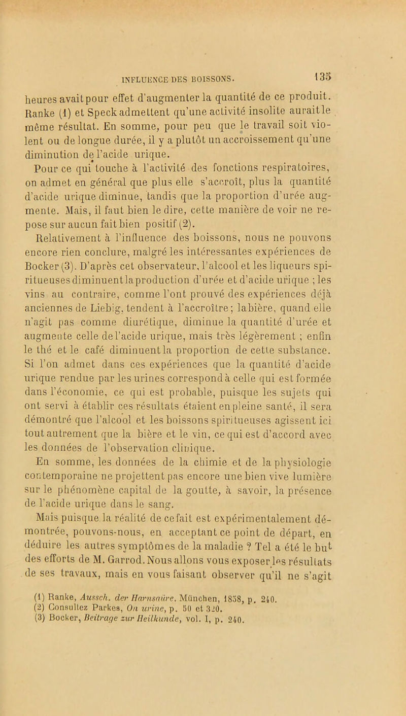 INFLUENCE DES BOISSONS. 133 heures avait pour effet d’augmenter la quantité de ce produit. Ranke (1) et Speck admettent qu'une activité insolite aurait le même résultat. En somme, pour peu que le travail soit vio- lent ou de longue durée, il y a plutôt un accroissement qu’une diminution de l’acide urique. Pour ce qui touche à l’activité des fonctions respiratoires, on admet en général que plus elle s’accroît, plus la quantité d’acide urique diminue, tandis que la proportion d’urée aug- mente. Mais, il faut bien le dire, cette manière de voir ne re- pose sur aucun fait bien positif (2). Relativement à l’influence des boissons, nous ne pouvons encore rien conclure, malgré les intéressantes expériences de Bocker (3). D’après cet observateur, l’alcool et les liqueurs spi- ritueusesdiminuentlaproduction d’urée et d’acide urique ;les vins au contraire, comme l’ont prouvé des expériences déjà anciennes de Liebig, tendent à l’accroître; labière, quand elle n'agit pas comme diurétique, diminue la quantité d’urée et augmente celle de l’acide urique, mais très légèrement ; enfin le thé et le café diminuent la proportion de cette substance. Si l’on admet dans ces expériences que la quantité d’acide urique rendue par les urines correspond à celle qui est formée dans l’économie, ce qui est probable, puisque les sujets qui ont servi à établir ces résultats étaient en pleine santé, il sera démontré que l’alcool et les boissons spiritueuses agissent ici tout autrement que la bière et le vin, ce qui est d’accord avec les données de l’observation clinique. En somme, les données de la chimie et de la physiologie contemporaine ne projettent pas encore une bien vive lumière sur le phénomène capital de la goutte, à savoir, la présence de l’acide urique dans le sang. Mais puisque la réalité de ce fait est expérimentalement dé- montrée, pouvons-nous, en acceptant ce point de départ, en déduire les autres symptômes de la maladie ? Tel a été le blin- des efforts de M. Garrod. Nous allons vous exposer l«s résultats de ses travaux, mais en vous faisant observer qu’il ne s’agit (1) Ranke, Aunsch. der Harnsaüre. München, 1838, p. 210. (2) Consultez Parkes, On urine, p. 50 et 320. (3) Bocker, Beitrage zur Heilkunde, vol. I, p. 210.