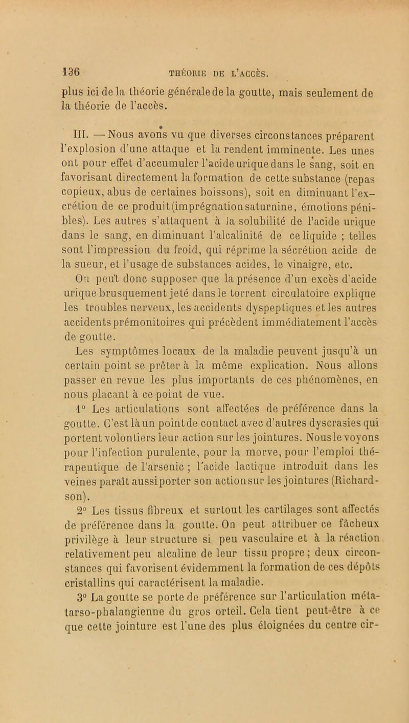 plus ici de la théorie générale de la goutte, mais seulement de la théorie de l’accès. III. — Nous avons vu que diverses circonstances préparent l’explosion d’une attaque et la rendent imminente. Les unes onl pour effet d’accumuler l’acide urique dans le sang, soit en favorisant directement Information de cette substance (repas copieux, abus de certaines boissons), soit en diminuant l’ex- crétion de ce produit(imprégnationsaturnine, émotions péni- bles). Les autres s’attaquent à Ja solubilité de l’acide urique dans le sang, en diminuant l’alcalinité de ce liquide ; telles sont l’impression du froid, qui réprime la sécrétion acide de la sueur, et l’usage de substances acides, le vinaigre, etc. Ou peut donc supposer que la présence d’un excès d’acide urique brusquement jeté dansle torrent circulatoire explique les troubles nerveux, les accidents dyspeptiques elles autres accidents prémonitoires qui précèdent immédiatement l’accès de goutte. Les symptômes locaux de la maladie peuvent jusqu’à un certain point se prêter à la môme explication. Nous allons passer en revue les plus importants de ces phénomènes, en nous plaçant à ce point de vue. 1° Les articulations sont affectées de préférence dans la goutte. C’est là un pointde contact avec d’autres dyscrasies qui portent volontiers leur action sur les jointures. Nousle voyons pour l’infection purulente, pour la morve, pour l’emploi thé- rapeutique de l’arsenic ; l'acide lactique introduit dans les veines paraît aussiportcr son actionsur les jointures (Richard- son). 2° Les tissus fibreux et surtout les cartilages sont affectés de préférence dans la goutte. On peut attribuer ce fâcheux privilège à leur structure si peu vasculaire et à la réaction relativement peu alcaline de leur tissu propre ; deux circon- stances qui favorisent évidemment la formation de ces dépôts cristallins qui caractérisent la maladie. 3° La goutte se porte de préférence sur l’articulation méta- tarso-phalangienne du gros orteil. Cela tient peut-être à ce que cette jointure est l’une des plus éloignées du centre cir-