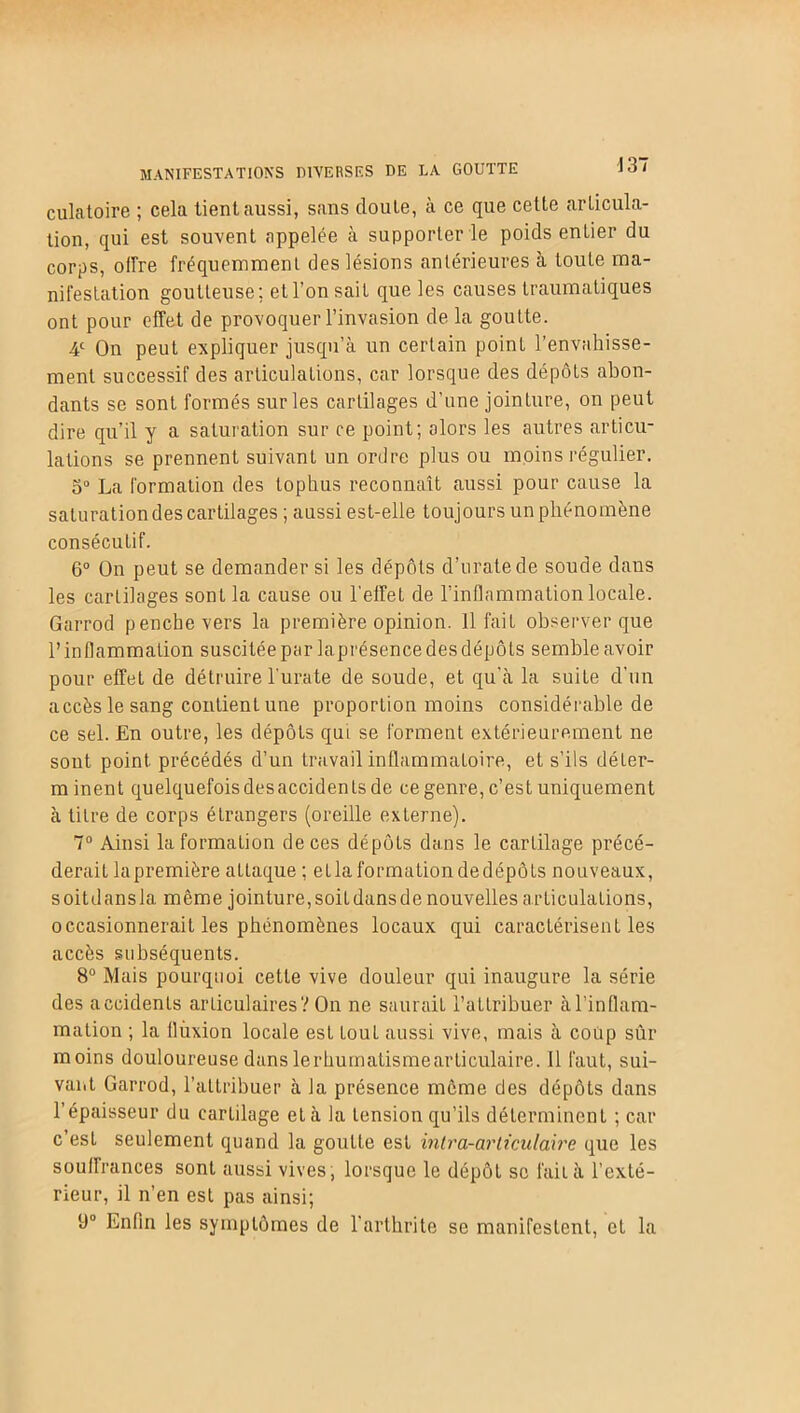 J 37 MANIFESTATIONS DIVERSES DE LA GOUTTE culatoire ; cela tient aussi, sans cloute, à ce que cette articula- tion, qui est souvent appelée à supporter le poids entier du corps, offre fréquemment des lésions antérieures à toute ma- nifestation goutteuse; et l’on sait que les causes traumatiques ont pour effet de provoquer l’invasion de la goutte. 4e On peut expliquer jusqu’à un certain point l’envahisse- ment successif des articulations, car lorsque des dépôts abon- dants se sont formés sur les cartilages d’une jointure, on peut dire qu’il y a saturation sur ce point; alors les autres articu- lations se prennent suivanl un ordre plus ou moins régulier. 3° La formation des tophus reconnaît aussi pour cause la saturation des cartilages ; aussi est-elle toujours un phénomène consécutif. 6° On peut se demander si les dépôts d’uratede soude dans les cartilages sont la cause ou l’effeL de l’inflammation locale. Garrod penche vers la première opinion. 11 fait observer que l’inflammation suscitée par laprésence des dépôts semble avoir pour effet de détruire l'urate de soude, et qu'à la suite d’un accès le sang contient une proportion moins considérable de ce sel. En outre, les dépôts qui se forment extérieurement ne sont point précédés d’un travail inflammatoire, et s’ils déLer- minent quelquefois des accidents de ce genre, c’est uniquement à titre de corps étrangers (oreille externe). 7° Ainsi la formation de ces dépôts dans le cartilage précé- derait lapremière attaque ; etlaformationdedépôts nouveaux, s oit dans la même jointure, soit dans de nouvelles articulations, occasionnerait les phénomènes locaux qui caractérisent les accès subséquents. 8° Mais pourquoi cette vive douleur qui inaugure la série des accidents articulaires? On ne saurait l’attribuer à l’inflam- mation ; la fluxion locale est touL aussi vive, mais à coup sûr moins douloureuse danslerbumatismearticulaire. 11 faut, sui- vant Garrod, l’attribuer à la présence môme des dépôts dans l’épaisseur du cartilage et à la tension qu’ils déterminent ; car c’est seulement quand la goutte est intra-articulaire que les souffrances sont aussi vives, lorsque le dépôt se fait à l’exté- rieur, il n’en est pas ainsi; 9° Enfin les symptômes de l’arthrite se manifestent, et la