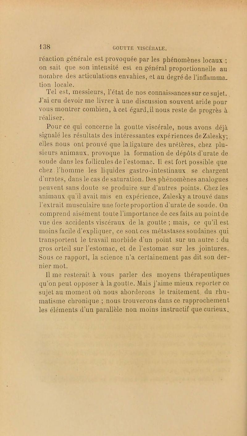 goutte yiscéuale. réaction générale est provoquée par les phénomènes locaux : on sait que son intensité est en général proportionnelle au nombre des articulations envahies, et au degré de l'inflamma- tion locale. Tel est, messieurs, l’état de nos connaissances sur ce sujet. J ai cru devoir me livrer à une discussion souvent aride pour vous montrer combien, à cet égard,il nous reste de progrès à réaliser. Pour ce qui concerne la goutte viscérale, nous avons déjà signalé les résultats des intéressantes expériences deZalesky; elles nous ont prouvé que la ligature des uretères, chez plu- sieurs animaux, provoque la formation de dépôts d’urate de soude dans les follicules de l’estomac. Il est fort possible que chez l’homme les liquides gastro-intestinaux se chargent d’urates, dans le cas de saturation. Des phénomènes analogues peuvent sans doute se produire sur d’autres points. Chez les animaux qu'il avait mis en expérience, Zalesky a trouvé dans l’extrait musculaire une forte proportion d’urate de soude. On comprend aisément toute l’importance de ces faits au point de vue des accidents viscéraux de la goutte ; mais, ce qu’il est moins facile d’expliquer, ce sont ces métastases soudaines qui transportent le travail morbide d’un point sur un autre : du gros orteil sur l’estomac, et de l’estomac sur les jointures. Sous ce rapport, la science n’a certainement pas dit son der- nier mot. Il me resterait à vous parler des moyens thérapeutiques qu’on peut opposer à la goutte. Mais j’aime mieux reporter ce sujet au moment où nous aborderons le traitement du rhu- matisme chronique ; nous trouverons dans ce rapprochement les éléments d’un parallèle non moins instructif que curieux.