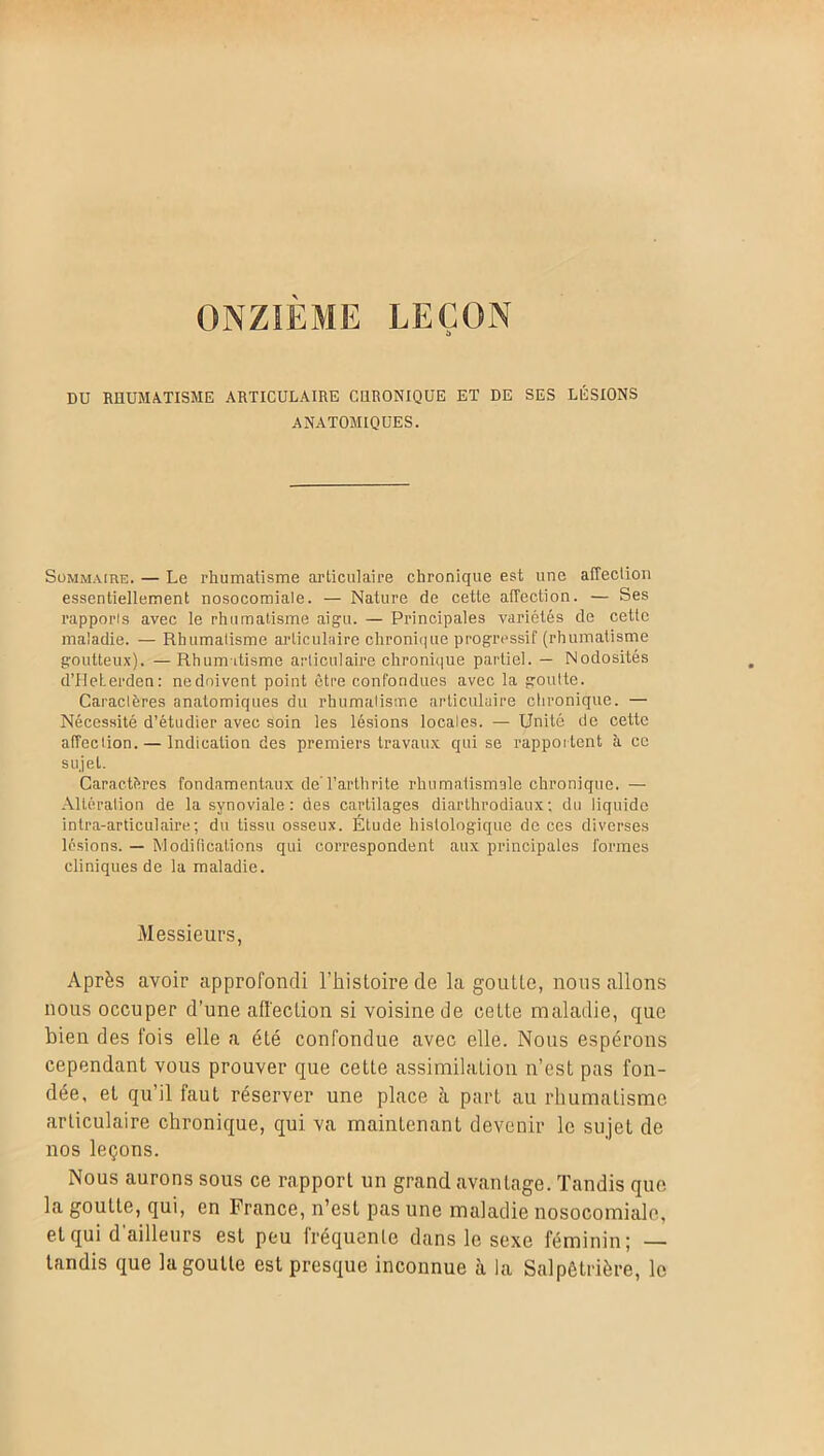 ONZIEME LEÇON DU RHUMATISME ARTICULAIRE CHRONIQUE ET DE SES LÉSIONS ANATOMIQUES. Sommaire. — Le rhumatisme articulaire chronique est une affection essentiellement nosocomiale. — Nature de cette affection. — Ses rapports avec le rhumatisme aigu. — Principales variétés de cette maladie. — Rhumatisme articulaire chronique progressif (rhumatisme goutteux). —Rhumatisme articulaire chronique partiel. — Nodosités d’Heterden: nedoivent point être confondues avec la goutte. Caractères anatomiques du rhumatisme articulaire chronique. — Nécessité d’étudier avec soin les lésions locales. — Unité de cette affection. — Indication des premiers travaux qui se rapportent k ce sujet. Caractères fondamentaux de l’arthrite rhumatismale chronique. — Altération de la synoviale: des cartilages diarthrodiaux; du liquide intra-articulaire; du tissu osseux. Étude histologique de ces diverses lésions. — Modifications qui correspondent aux principales formes cliniques de la maladie. Messieurs, Après avoir approfondi l’histoire de la goutte, nous allons nous occuper d’une affection si voisine de cette maladie, que bien des fois elle a été confondue avec elle. Nous espérons cependant vous prouver que cette assimilation n’est pas fon- dée, et qu’il faut réserver une place à part au rhumatisme articulaire chronique, qui va maintenant devenir le sujet de nos leçons. Nous aurons sous ce rapport un grand avantage. Tandis que la goutte, qui, en France, n’est pas une maladie nosocomiale, et qui d’ailleurs est peu fréquente dans le sexe féminin; — tandis que la goutte est presque inconnue à la Salpétrière, le