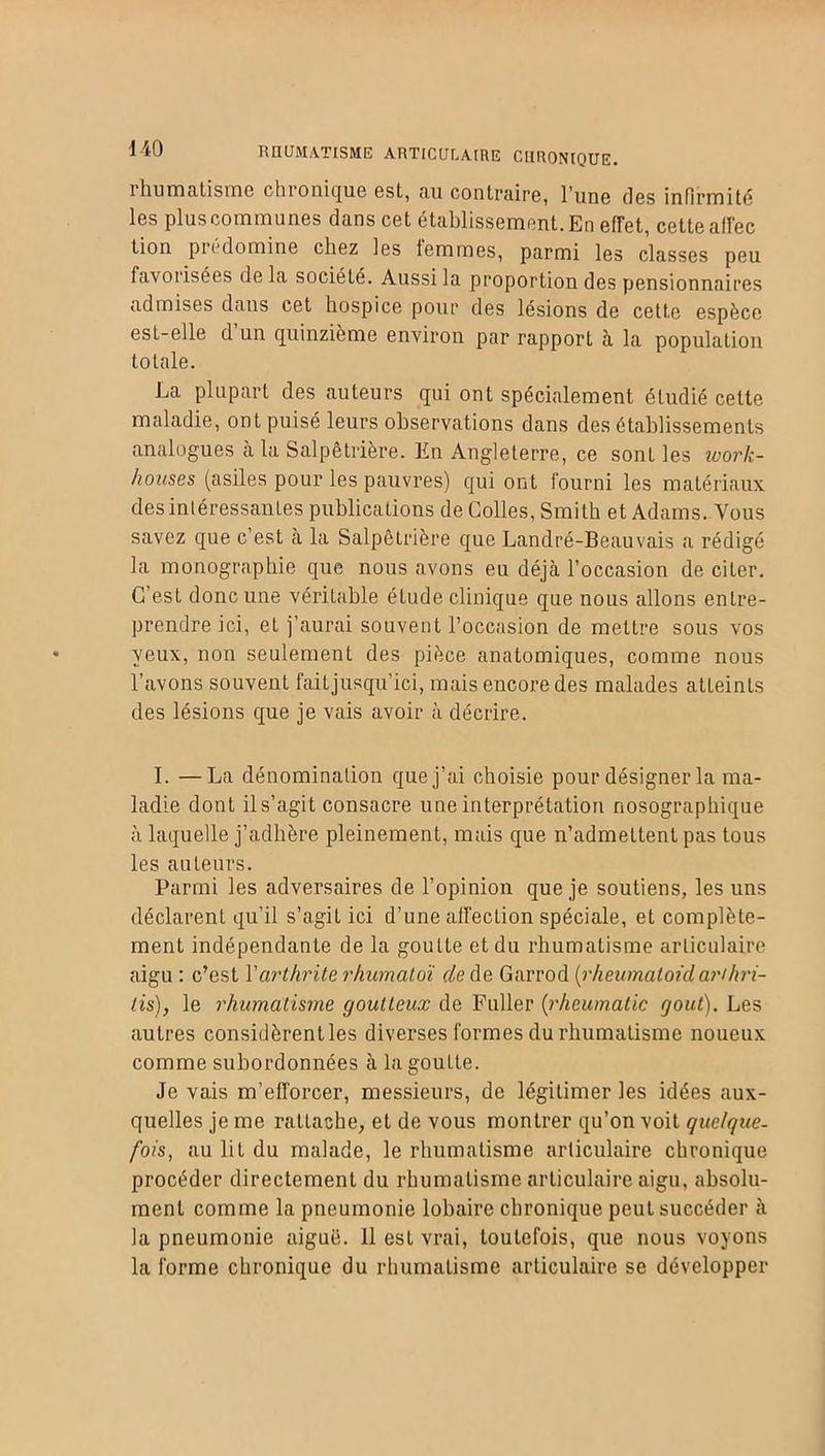 -140 RHUMATISME ARTICULAIRE CHRONIQUE. iliumtitisme chionicfue est, tin contPciire, lune cîgs infirmité les plus communes dans cet établissement. En effet, cette affec lion prédomine chez les iemmes, parmi les classes peu favorisées de la société. Aussi la proportion des pensionnaires admises dans cet hospice pour des lésions de cette espèce est-elle d’un quinzième environ par rapport à la population totale. La plupart des auteurs qui ont spécialement étudié celte maladie, ont puisé leurs observations dans des établissements analogues à la Salpêtrière. En Angleterre, ce sont les ivork- hoitses (asiles pour les pauvres) qui ont fourni les matériaux désintéressantes publications de Colles, Smith et Adams. Vous savez que c’est à la Salpêtrière que Landré-Beauvais a rédigé la monographie que nous avons eu déjà l’occasion de citer. C’est donc une véritable étude clinique que nous allons entre- prendre ici, et j’aurai souvent l’occasion de mettre sous vos yeux, non seulement des pièce anatomiques, comme nous l’avons souvent faitjusqu’ici, mais encore des malades atteints des lésions que je vais avoir à décrire. I. —La dénomination que j’ai choisie pour désigner la ma- ladie dont il s’agit consacre une interprétation nosographique à laquelle j’adhère pleinement, mais que n’admettent pas tous les auteurs. Parmi les adversaires de l’opinion que je soutiens, les uns déclarent qu’il s’agit ici d’une affection spéciale, et complète- ment indépendante de la goutte et du rhumatisme articulaire aigu : c’est l'arthrite rhumcitoï de de Garrod (rheumaloùlanhri- lis), le rhumatisme goutteux de Fuller (rheumatic goût). Les autres considèrent les diverses formes du rhumatisme noueux comme subordonnées à la goutte. Je vais m’efforcer, messieurs, de légitimer les idées aux- quelles je me rattache, et de vous montrer qu’on voit quelque- fois, au lit du malade, le rhumatisme articulaire chronique procéder directement du rhumatisme articulaire aigu, absolu- ment comme la pneumonie lobaire chronique peut succéder à la pneumonie aiguë. 11 est vrai, toutefois, que nous voyons la forme chronique du rhumatisme articulaire se développer