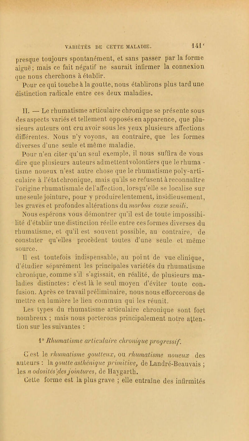 presque toujours spontanément, et sans passer par la forme aiguë; mais ce fait négatif ne saurait infirmer la connexion que nous cherchons à établir. Pour ce qui touche à la goutte, nous établirons plus tard une distinction radicale entre ces deux maladies. II. — Le rhumatisme articulaire chronique se présente sous des aspects variés et tellement opposés en apparence, que plu- sieurs auteurs ont cru avoir sous les yeux plusieurs affections différentes. Nous n’v voyons, au contraire, que les formes diverses d’une seule et même maladie. Pour n’en citer qu’un seul exemple, il nous suffira de vous dire que plusieurs auteurs admettentvolontiers que lerhuma - Usine noueux n’est autre chose que le rhumatisme poly-arti- culaire à l’état chronique, mais qu’ils se refusent à reconnaître l’origine rhumatismale del’affection, lorsqu’elle se localise sur une seule jointure, pour y produire lentement, insidieusement, les graves et profondes altérations du morbus coxæ senili. Nous espérons vous démontrer qu’il est de Loute impossibi- lité d’établir une distinction réelle entre ces formes diverses du rhumatisme, et qu’il est souvent possible, au contraire, de constater quelles procèdent toutes d’une seule et mémo source. 11 est toutefois indispensable, au point de vue clinique, d’étudier séparément les principales variétés du rhumatisme chronique, comme s’il s’agissait, en réalité, de plusieurs ma- ladies distinctes: c’est La le seul moyen d’éviter toute con- fusion. Après ce travail préliminaire, nous nous efforcerons de mettre en lumière le lien commun qui les réunit. Les types du rhumatisme articulaire chronique sont fort nombreux ; mais nous porterons principalement notre atten- tion sur les suivantes : 1° Rhumatisme articulaire chronique progressif. C'est le rhumatisme goutteux, ou rhumatisme noueux des auteurs : la goutte asthénique primitive, do Landré-Beauvais ; les nodosités'îles jointures, de Ilaygarth. Cette forme est la plus grave ; elle entraîne des infirmités