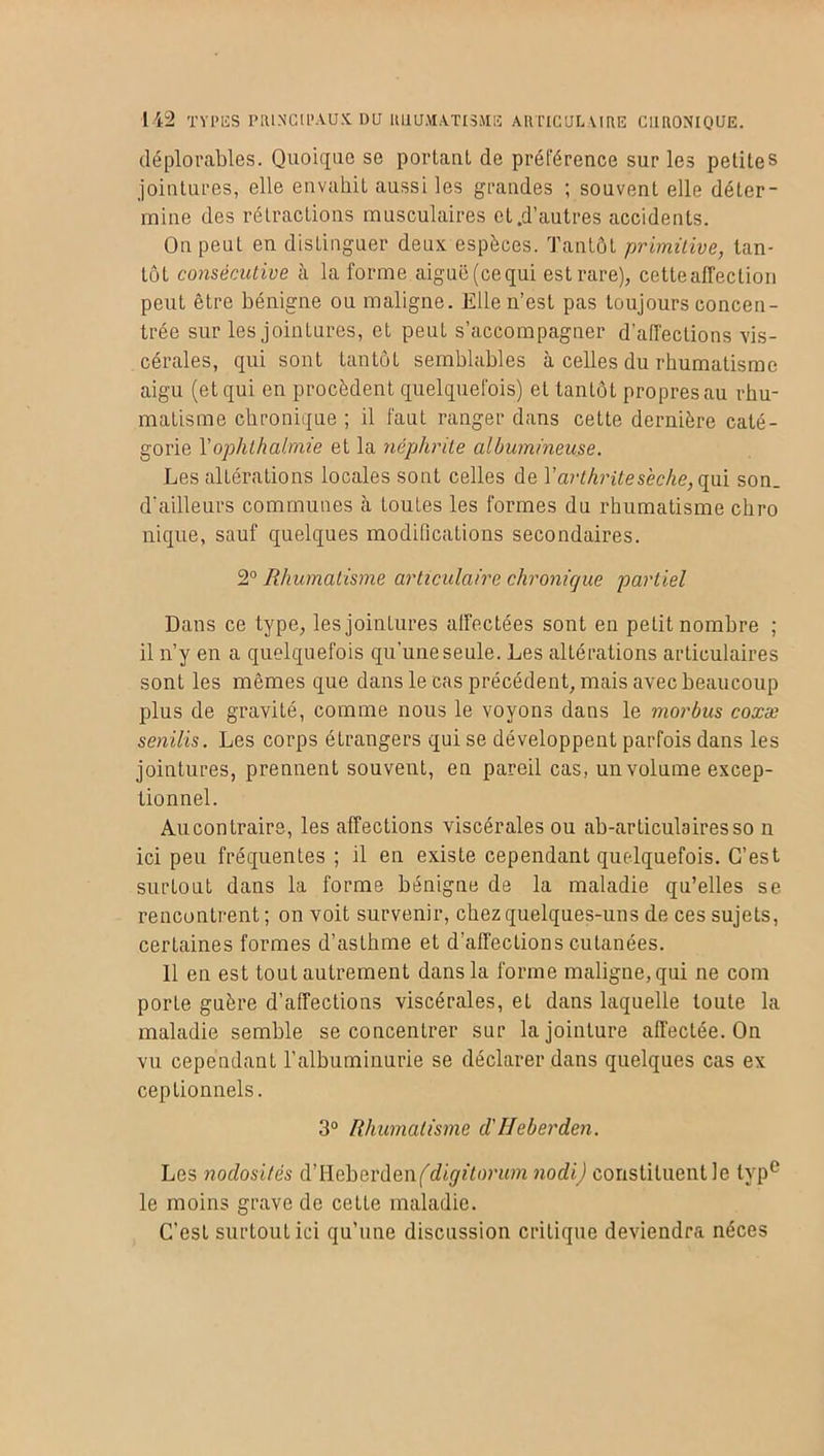 déplorables. Quoique se portant, de préférence sur les petites jointures, elle envahit aussi les grandes ; souvent elle déter- mine des rétractions musculaires et.d’autres accidents. On peut en distinguer deux espèces. Tantôt primitive, tan- tôt consécutive à la forme aiguë(cequi est rare), cette affection peut être bénigne ou maligne. Elle n’est pas toujours concen- trée sur les jointures, et peut s’accompagner d’alTections vis- cérales, qui sont tantôt semblables à celles du rhumatisme aigu (et qui en procèdent quelquefois) et tantôt propres au rhu- matisme chronique ; il faut ranger dans cette dernière caté- gorie l’ophthalmie et la néphrite albumineuse. Les altérations locales sont celles de Y arthrite sèche, qui son. d’ailleurs communes à toutes les formes du rhumatisme chro nique, sauf quelques modifications secondaires. 2° Rhumatisme articulaire chronique partiel Dans ce type, les jointures affectées sont en petit nombre ; il n’y en a quelquefois qu’une seule. Les altérations articulaires sont les mêmes que dans le cas précédent, mais avec beaucoup plus de gravité, comme nous le voyons dans le morbus coxæ senilis. Les corps étrangers qui se développent parfois dans les jointures, prennent souvent, en pareil cas, un volume excep- tionnel. Au contraire, les affections viscérales ou ab-articulairesso n ici peu fréquentes; il en existe cependant quelquefois. C’est surtout dans la forme bénigne de la maladie qu’elles se rencontrent; on voit survenir, chez quelques-uns de ces sujets, certaines formes d’asthme et d’affecLions cutanées. 11 en est tout autrement dans la forme maligne, qui ne com porte guère d'affections viscérales, et dans laquelle toute la maladie semble se concentrer sur la jointure affectée. On vu cependant l’albuminurie se déclarer dans quelques cas ex ceptionnels. 3° Rhumatisme cl'Heberden. Les nodosités d’Heberdenfdû^w’um nodi) constituent le typc le moins grave de cette maladie. C’est surtout ici qu’une discussion critique deviendra néces