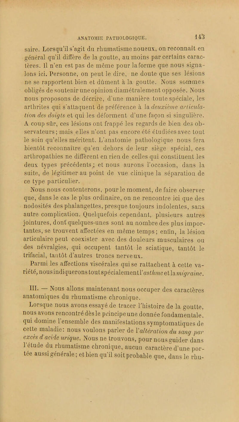ANATOMIE PATHOLOGIQUE. 14b saire. Lorsqu’il s’agit du rhumatisme noueux, on reconnaît en général qu'il diffère de la goutte, au moins par certains carac- tères. Il n’en est pas de môme pour la forme que nous signa - lons ici. Personne, on peut le dire, ne doute que ses lésions ne se rapportent bien et dûment à la goutte. Nous sommes obligés de soutenir une opinion diamétralement opposée. Nous nous proposons de décrire, d’une manière toute spéciale, les arthrites qui s'attaquent de préférence à la deuxième articula- tion des doigts et qui les déforment d’une façon si singulière. À coup sûr, ces lésions ont frappé les regards de bien des ob- servateurs; mais elles n’ont pas encore été étudiées avec tout le soin qu’elles méritent. L’anatomie pathologique nous fera bientôt reconnaître qu'en dehors de leur siège spécial, ces arthropalhies ne diffèrent en rien de celles qui constituent les deux types précédents; et nous aurons l’occasion, dans la suite, de légitimer au point de vue clinique la séparation de ce type particulier. Nous nous contenterons, pour le moment, de faire observer que, dans le cas le plus ordinaire, on ne rencontre ici que des nodosités des phalangettes, presque toujours indolentes, sans autre complication. Quelquefois cependant, plusieurs autres jointures, dont quelques-unes sont au nombre des plus impor- tantes, se trouvent affectées en même temps; enfin, la lésion articulaire peut coexister avec des douleurs musculaires ou des névralgies, qui occupent tantôt le sciatique, tantôt le trifacial, tantôt d’autres troncs nerveux. Parmi les affections viscérales qui se rattachent à cette va- riété, nous indiquerons toutspécialementl’asfAmeetlajmÿmme. III. — Nous allons maintenant nous occuper des caractères anatomiques du rhumatisme chronique. Lorsque nous avons essayé de tracer Lhistoire de la goutte, nous avons rencontré dèsle principeune donnée fondamentale, qui domine l’ensemble des manifestations symptomatiques de cette maladie: nous voulons parler de Y altération du sang par excès d'acide urique. Nous ne trouvons, pour nous guider dans l’étude du rhumatisme chronique, aucun caractère d’une por- tée aussi générale; et bien qu’il soit probable que, dans le rhu-