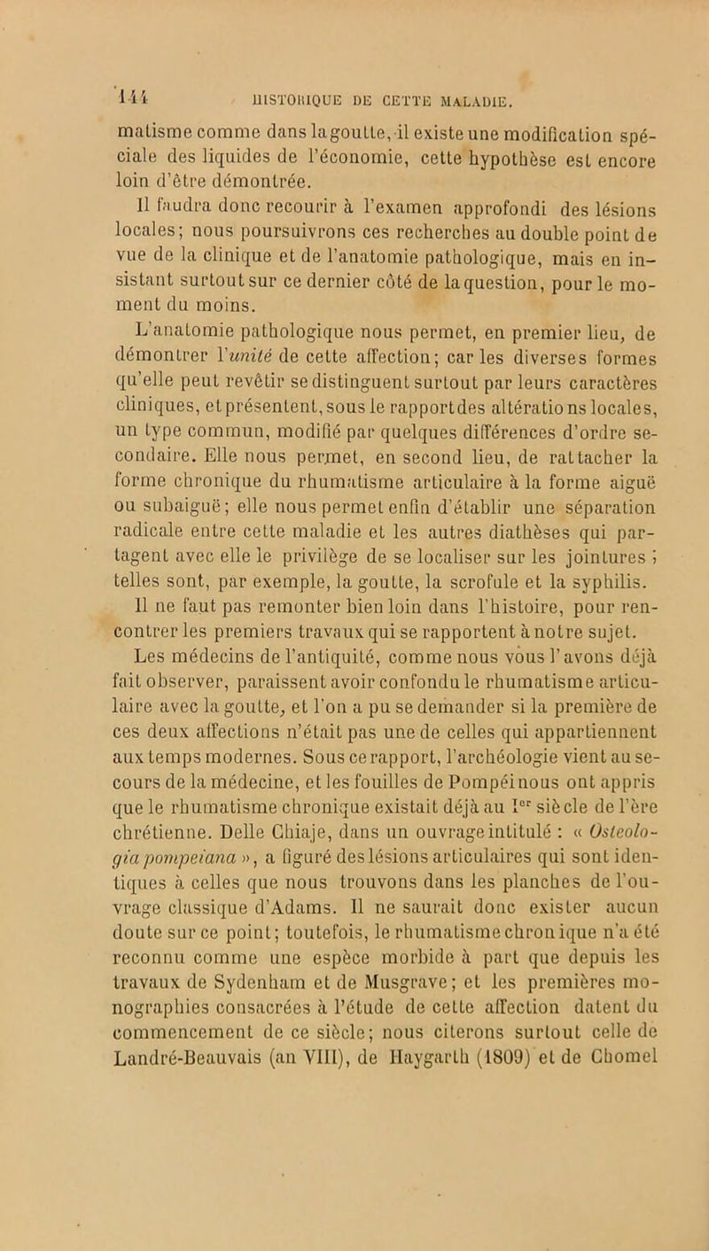 1H malisme comme dans la goutte, il existe une modification spé- ciale des liquides de l’économie, cette hypothèse est encore loin d’être démontrée. Il faudra donc recourir à l’examen approfondi des lésions locales; nous poursuivrons ces recherches au double point de vue de la clinique et de l’anatomie pathologique, mais en in- sistant surtout sur ce dernier côté de la question, pour le mo- ment du moins. L’anatomie pathologique nous permet, en premier lieu, de démontrer l'unité de celte affection; caries diverses formes qu’elle peut revêtir se distinguent surtout par leurs caractères cliniques, et présentent, sous le rapportdes altérations locales, un type commun, modifié par quelques différences d’ordre se- condaire. Elle nous permet, en second lieu, de rattacher la forme chronique du rhumatisme articulaire à la forme aiguë ou subaiguë; elle nous permet enfin d’établir une séparation radicale entre cette maladie et les autres diathèses qui par- tagent avec elle le privilège de se localiser sur les jointures J telles sont, par exemple, la goutte, la scrofule et la syphilis. 11 ne faut pas remonter bien loin dans l’histoire, pour ren- contrer les premiers travaux qui se rapportent à notre sujet. Les médecins de l’antiquité, comme nous vous l’avons déjà fait observer, paraissent avoir confondu le rhumatisme articu- laire avec la goutte, et l’on a pu se demander si la première de ces deux affections n’était pas une de celles qui appartiennent aux temps modernes. Sous ce rapport, l’archéologie vient au se- cours de la médecine, et les fouilles dePompéinous ont appris que le rhumatisme chronique existait déjà au Ier siè cle de l’ère chrétienne. Delle Ghiaje, dans un ouvrage intitulé : « Osleolo- giapompeiana », a figuré des lésions articulaires qui sont iden- tiques à celles que nous trouvons dans les planches de l'ou- vrage classique d’Adams. Il ne saurait donc exister aucun doute sur ce point; toutefois, le rhumatisme chronique n’a été reconnu comme une espèce morbide à part que depuis les travaux de Sydenham et de Musgrave; et les premières mo- nographies consacrées à l’étude de cette affection datent du commencement de ce siècle; nous citerons surtout celle de Landré-Beauvais (an VIII), de Haygarth (1809) et de Chomel