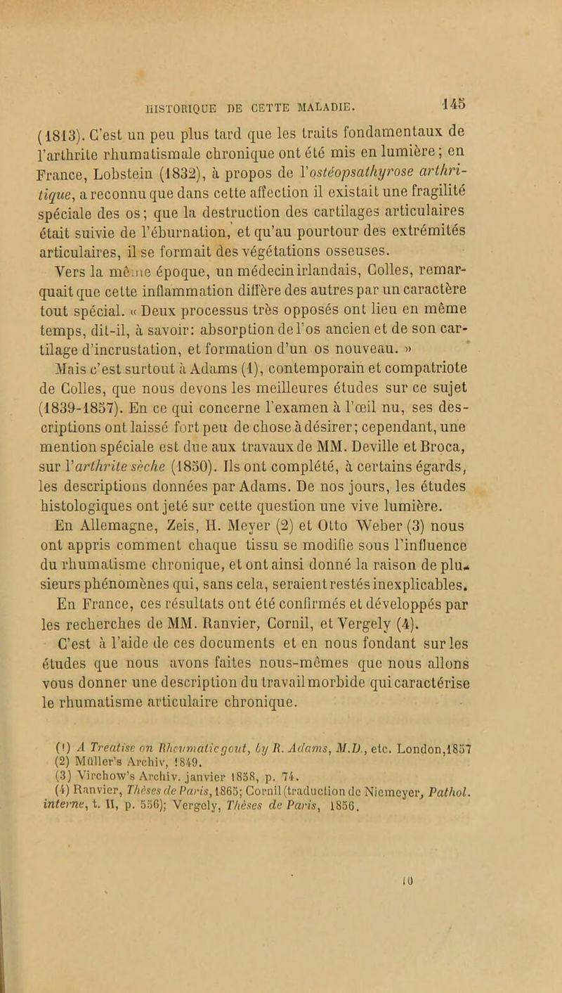 (4813). C'est ua peu plus tard que les traits fondamentaux, de l’arthrite rhumatismale chronique ont été mis en lumière; en France, Lobstein (1832), cà propos de l'ostéopsathyrose arthri- tique, a reconnu que dans cette affection il existait une fragilité spéciale des os; que la destruction des cartilages articulaires était suivie de l’éburnalion, et qu’au pourtour des extrémités articulaires, il se formait des végétations osseuses. Vers la même époque, un médecin irlandais, Colles, remar- quait que celte inflammation diffère des autres par un caractère tout spécial. « Deux processus très opposés ont lieu en même temps, dit-il, cà savoir: absorption de l’os ancien et de son car- tilage d’incrustation, et formation d’un os nouveau. » Mais c’est surtout à Adams (1), contemporain et compatriote de Colles, que nous devons les meilleures études sur ce sujet (1839-1857). En ce qui concerne l’examen à l’œil nu, ses des- criptions ont laissé fort peu de chose à désirer; cependant, une mention spéciale est due aux travauxde MM. Deville etBroca, sur Yarthrite sèche (1850). Ils ont complété, à certains égards, les descriptions données par Adams. De nos jours, les études histologiques ont jeté sur cette question une vive lumière. En Allemagne, Zeis, H. Meyer (2) et ütto Weber (3) nous ont appris comment chaque tissu se modifie sous l’influence du rhumatisme chronique, et ont ainsi donné la raison de plu- sieurs phénomènes qui, sans cela, seraient restés inexplicables. En France, ces résultats ont été confirmés et développés par les recherches de MM. Ranvier, Corail, et Yergely (4). C’est à l’aide de ces documents et en nous fondant sur les études que nous avons faites nous-mêmes que nous allons vous donner une description du travail morbide qui caractérise le rhumatisme articulaire chronique. (!) A Treatise on Rhevmaticgcut, Ly R. Adams, M.D., etc. London, 1857 (2) Müller’s Archiv, ! 849. (3) Virchow’s Archiv. janvier 1838, p. 74. (4) Ranvier, Thèses de Paris, 1865; Cornil (traduction de Niemcyer, Pathol, interne, t. II, p. 556); Vergely, Thèses de Paris, 1856. 10