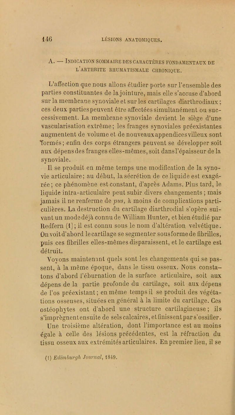 A. — Indication sommaire des caractères fondamentaux de l’arthrite rhumatismale chronique. L’affecLion que nous allons étudier porte sur l’ensemble des parties constituantes de la jointure, mais elle s’accuse d’abord sur la membrane synoviale et sur les cartilages diarthrodiaux ; ces deux partiespeuvent être affectées simultanément ou suc- cessivement. La membrane synoviale devient le siège d’une vascularisation extrême; les franges synoviales préexistantes augmentent de volume et de nouveaux appendices villeux sont Tonnés; enfin des corps étrangers peuvent se développer soit aux dépens des franges elles-mêmes, soit dansl’épaisseur de la synoviale. Il se produit en même temps une modification de la syno- vie articulaire; au début, la sécrétion de ce liquide est exagé- rée; ce phénomène est constant, d’après Adams. Plus tard, le liquide intra-articulaire peut subir divers changements ; mais jamais il ne renferme de pus, à moins de complications parti- culières. La destruction du cartilage diartbrodial s’opère sui- vant un mode déjà connu de William Hunter, et bien étudié par Redfern (I); il est connu sous le nom d’altération velvétique. Onvoitd’abord le cartilage se segmenter sousformede fibrilles, puis ces fibrilles elles-mêmes disparaissent, et le cartilage est détruit. Voyons maintenant quels sont les changements qui se pas- sent, à la même époque, dans le tissu osseux. Nous consta- tons d’abord i’éburnation de la surface articulaire, soit aux dépens de la partie profonde du cartilage, soit aux dépens de l’os préexistant; en même temps il se produit des végéta- tions osseuses, situées en général à la limite du cartilage. Ces ostéophytes ont d’abord une structure cartilagineuse; ils s’imprègnentensuite de sels calcaires, et finissent par s’ossifier. Une troisième altération, dont l’importance est au moins égale à celle des lésions précédentes, est la réfraction du tissu osseux aux extrémités articulaires. En premier lieu, il se (I) Edimburgh Journal, 1849.
