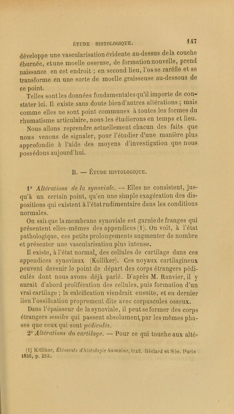 ÉTUDE HISTOLOGIQUE. développe une vascularisation évidente au-dessus delà couche éburnée, etune moelle osseuse, de formation nouvelle, prend naissance en cet endroit ; en second lieu, l’os se raréfie et se transforme en une sorte de moelle graisseuse au-dessous de ce point. Telles sont les données fondamentales qu’il importe de con- stater ici. Il existe sans doute bien d’autres altérations ; mais comme elles ne sont point communes à toutes les formes du rhumatisme articulaire, nous les étudierons en temps et lieu. Nous allons reprendre actuellement chacun des faits que nous venons de signaler, pour l’étudier d’une manière plus approfondie à l’aide des moyens d’investigation que nous possédons aujourd’hui. B. — Étude histologique. 1° Altérations de la synoviale. — Elles ne consistent, jus- qu’à un certain point, qu’en une simple exagération des dis- positions qui existent à l’état rudimentaire dans les conditions normales. On sait que la membrane synoviale est garnie de franges qui présentent elles-mêmes des appendices (1). On voit, à l’état pathologique, ces petits prolongements augmenter de nombre et présenter une vascularisation plus intense. Il existe, à l’état normal, des cellules de cartilage dans ces appendices synoviaux (Kolliker). Ces noyaux cartilagineux peuvent devenir le point de départ des corps étrangers pédi- culés dont nous avons déjà parlé. D’après M. Eanvier, il y aurait d’abord prolifération des cellules, puis formation d’un vrai cartilage ; la calcification viendrait ensuite, et en dernier lieu l’ossification proprement dite avec corpuscules osseux. Drus l’épaisseur de la synoviale, il peut se former des corps étrangers sessiles qui passent absolument par les mêmes pha- ses que ceux qui sont pédicules. Z0 Altérations du cartilage. — Pour ce qui toucheaux alté- (1) Kolliker, Élément* d'histologie humains, tract. Béclard el S5e Paris 1856, p. 255.