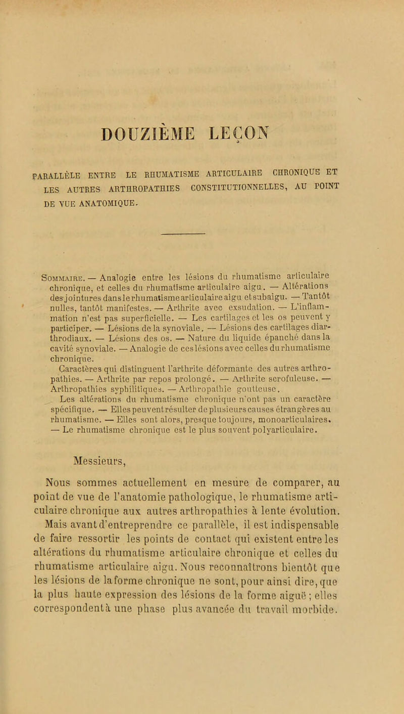 DOUZIEME LEÇON PARALLÈLE ENTRE LE RHUMATISME ARTICULAIRE CHRONIQUE ET LES AUTRES ARTHROPATHIES CONSTITUTIONNELLES, AU POINT DE VUE ANATOMIQUE. Sommaire. — Analogie entre les lésions du rhumatisme articulaire chronique, et celles du rhumatisme articulaire aigu. — Altérations des jointures danslerhumatismearticulaireaigu etsubaigu. — Tantôt nulles, tantôt manifestes. — Arthrite avec exsudation. — L’inflam- mation n’est pas superficielle. — Les cartilages et les os peuvent y participer. — Lésions delà synoviale. — Lésions des cartilages diar- throdiaux. — Lésions des os. — Nature du liquide épanché dans la cavité synoviale. — Analogie de ces lésions avec celles du rhumatisme chronique. Caractères qui distinguent l’arthrite déformante des autres arthro- pathies. — Arthrite par repos prolongé. — Arthrite scrofuleuse. — Arthropathies syphilitiques. — Arthropathie goutteuse. Les altérations du rhumatisme chronique n'ont pas un caractère spécifique. — Elles peuvent résulter de plusieurs causes étrangères au rhumatisme. —Elles sont alors, presque toujours, monoarticulaires. — Le rhumatisme chronique est le plus souvent polyarticulaire. Messieurs, Nous sommes actuellement en mesure de comparer, au point de vue de l’anatomie pathologique, le rhumatisme arti- culaire chronique aux autres arthropathies à lente évolution. Mais avant d’entreprendre ce parallèle, il est indispensable de faire ressortir les points de contact qui existent entre les altérations du rhumatisme articulaire chronique et celles du rhumatisme articulaire aigu. Nous reconnaîtrons bientôt que les lésions de Informe chronique ne sont, pour ainsi dire,que la plus haute expression des lésions de la forme aigué; elles correspondent à une phase plus avancée du travail morbide.