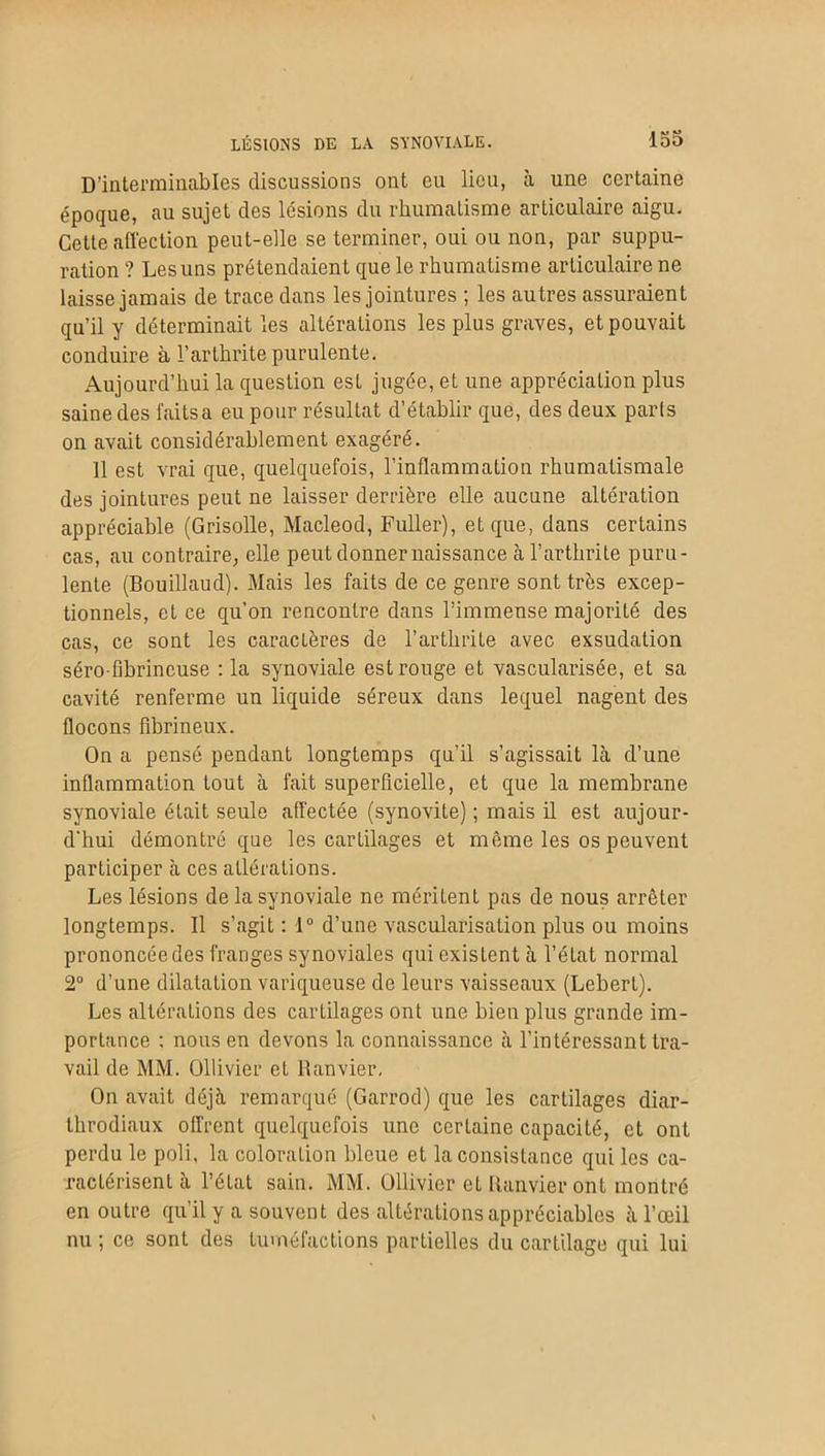 LÉSIONS DE LA SYNOVIALE. D’interminables discussions ont eu lieu, à une certaine époque, au sujet des lésions du rhumatisme articulaire aigu. Cette affection peut-elle se terminer, oui ou non, par suppu- ration ? Les uns prétendaient que le rhumatisme articulaire ne laisse jamais de trace dans les jointures ; les autres assuraient qu’il y déterminait les altérations les plus graves, et pouvait conduire à l’arthrite purulente. Aujourd’hui la question est jugée, et une appréciation plus saine des faits a eu pour résultat d’établir que, des deux paris on avait considérablement exagéré. 11 est vrai que, quelquefois, l’inflammation rhumatismale des jointures peut ne laisser derrière elle aucune altération appréciable (Grisolle, Macleod, Fuller), et que, dans certains cas, au contraire, elle peut donner naissance à l’arthrite puru- lente (Bouillaud). Mais les faits de ce genre sont très excep- tionnels, et ce qu’on rencontre dans l’immense majorité des cas, ce sont les caractères de l’arthrite avec exsudation séro-fibrineuse : la synoviale est rouge et vascularisée, et sa cavité renferme un liquide séreux dans lequel nagent des flocons fibrineux. On a pensé pendant longtemps qu’il s’agissait là d’une inflammation tout à fait superficielle, et que la membrane synoviale était seule affectée (synovite) ; mais il est aujour- d'hui démontré que les cartilages et même les os peuvent participer à ces atlérations. Les lésions de la synoviale ne méritent pas de nous arrêter longtemps. Il s’agit : 1° d’une vascularisation plus ou moins prononcée des franges synoviales qui existent à l’état normal 2° d’une dilatation variqueuse de leurs vaisseaux (Lebert). Les altérations des cartilages ont une bien plus grande im- portance ; nous en devons la connaissance à l’intéressant tra- vail de MM. Ollivier et Ranvier. On avait déjà remarqué (Garrod) que les cartilages diar- throdiaux offrent quelquefois une certaine capacité, et ont perdu le poli, la coloralion bleue et la consistance qui les ca- ractérisent à l’état sain. MM. Ollivier et Ranvier ont montré en outre qu’il y a souvent des altérations appréciables à l’œil nu ; ce sont des tuméfactions partielles du cartilage qui lui