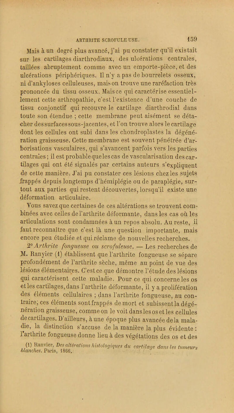 Mais à un degré plus avancé, j’ai pu constater qu’il existait sur les cartilages diarthrodiaux, des ulcérations centrales, taillées abruptement comme avec un emporte-pièce, et des ulcérations périphériques. Il n’y a pas de bourrelets osseux, ni d’ankyloses celluleuses, maison trouve une raréfaction très prononcée du tissu osseux. Mais ce qui caractérise essentiel- lement cette arthropathie, c’est l’existence d’une couche de tissu conjonctif qui recouvre le cartilage diarthrodial dans toute son étendue ; cette membrane peut aisément se déta- cher dessurfacessous-jacentes, et l'on trouve alors le cartilage dont les cellules ont subi dans les cbondroplastes la dégéné- ration graisseuse. Cette membrane est souvent pénétrée d’ar- borisations vasculaires, qui s’avancent parfois vers les parties centrales; il est probable que les cas de vascularisation des car- tilages qui ont été signalés par certains auteurs s’expliquent de cette manière. J’ai pu constater ces lésions chez les sujets frappés depuis longtemps d’hémiplégie ou de paraplégie, sur- tout aux parties qui restent découvertes, lorsqu’il existe une déformation articulaire. Vous savez que certaines de ces altérations se trouvent com- binées avec celles de l’arthrite déformante, dans les cas où les articulations sont condamnées à un repos absolu. Au reste, il faut reconnaître que c’est là une question importante, mais encore peu étudiée et qui réclame de nouvelles recherches. 20 Arthrite fongueuse ou scrofuleuse. — Les recherches de M. Ranyier (1) établissent que l’arthrite fongueuse se sépare profondément de l’arthrite sèche, même au point de vue des lésions élémentaires. C’est ce que démontre l’élude des lésions qui caractérisent cette maladie. Pour ce qui concerne les os et les cartilages, dans l’arthrite déformante, il y a prolifération des éléments cellulaires ; dans l’arthrite fongueuse, au con- traire; ces éléments sont frappés de mort et subissent la dégé- nération graisseuse, comme on le voit dans les os et les cellules decartilages. D’ailleurs, aune époque plus avancée delà mala- die, la distinction s accuse de la manière la plus évidente 1 ai thiite fongueuse donne lieu à des végétations des os et des (1) Ranvier, Des altérations histologiques du cartilage dans les tumeurs olaiiches. Pans, 1866.