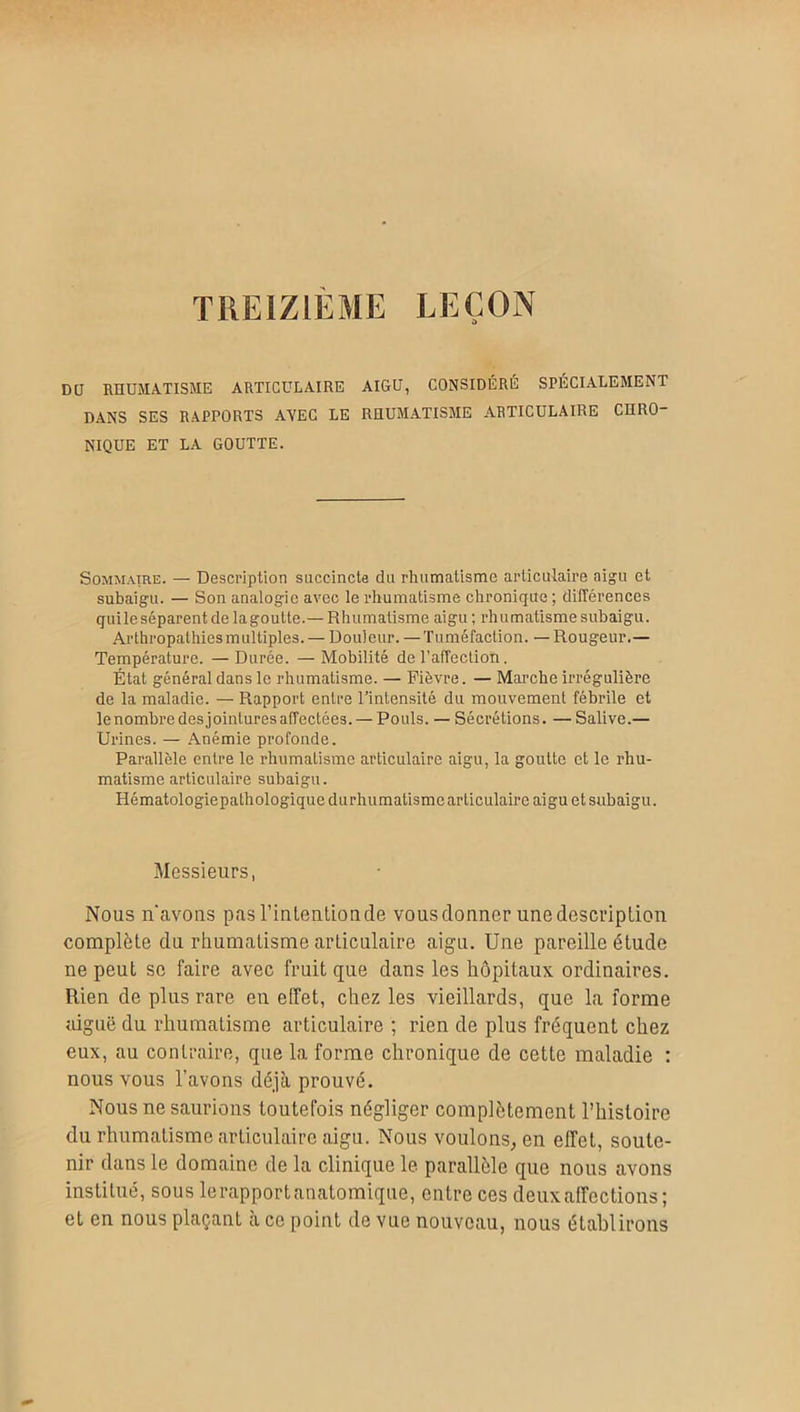 TREIZIEME LEÇON Dû RHUMATISME ARTICULAIRE AIGU, CONSIDÉRÉ SPÉCIALEMENT DANS SES RAPPORTS AVEC LE RHUMATISME ARTICULAIRE CHRO- NIQUE ET LA GOUTTE. Sommaire. — Description succincte du rhumatisme articulaire aigu et subaigu. — Son analogie avec le rhumatisme chronique ; différences quile séparent de la goutte.— Rhumatisme aigu; rhumatisme subaigu. Ai'thropathies multiples. — Douleur. —Tuméfaction. — Rougeur.— Température. — Durée. — Mobilité de l’affection. État général dans le rhumatisme. — Fièvre. — Marche irrégulière de la maladie. — Rapport entre l’intensité du mouvement fébrile et le nombre des jointures affectées. — Pouls. — Sécrétions. — Salive.— Urines. — Anémie profonde. Parallèle entre le rhumatisme articulaire aigu, la goutte et le rhu- matisme articulaire subaigu. Hématologiepathologiquedurhumatismc articulaire aigu et subaigu. Messieurs, Nous n'avons pasl’inlentionde vous donner une description complète du rhumatisme articulaire aigu. Une pareille étude ne peut se faire avec fruit que dans les hôpitaux ordinaires. Rien de plus rare en effet, chez les vieillards, que la forme aiguë du rhumatisme articulaire ; rien de plus fréquent chez eux, au contraire, que la forme chronique de cette maladie : nous vous l’avons déjà prouvé. Nous ne saurions toutefois négliger complètement l’histoire du rhumatisme articulaire aigu. Nous voulons, en effet, soute- nir dans le domaine de la clinique le parallèle que nous avons institué, sous lerapportanatomique, entre ces deux affections; et en nous plaçant à ce point de vue nouveau, nous établirons