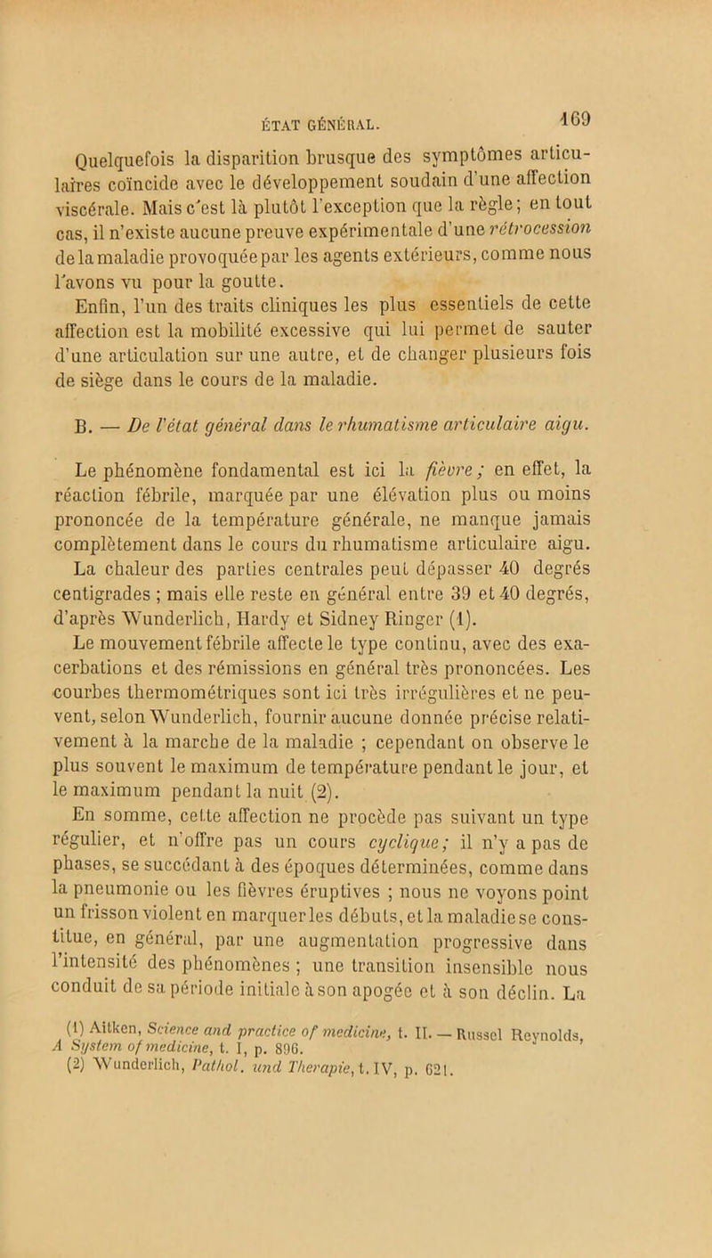 ÉTAT GÉNÉRAL. Quelquefois la disparition brusque des symptômes articu- laires coïncide avec le développement soudain d’une affection viscérale. Mais c'est là plutôt l’exception que la règle; en tout cas, il n’existe aucune preuve expérimentale d’une rétrocession de la maladie provoquée par les agents extérieurs, comme nous l'avons vu pour la goutte. Enfin, l’un des traits cliniques les plus essentiels de cette affection est la mobilité excessive qui lui permet de sauter d’une articulation sur une autre, et de changer plusieurs fois de siège dans le cours de la maladie. B. — De l'état général dans le rhumatisme articulaire aigu. Le phénomène fondamental est ici la fi'evre; en effet, la réaction fébrile, marquée par une élévation plus ou moins prononcée de la température générale, ne manque jamais complètement dans le cours du rhumatisme articulaire aigu. La chaleur des parties centrales peut dépasser 40 degrés centigrades ; mais elle reste en général entre 39 et 40 degrés, d’après Wunderlich, Hardy et Sidney Ringcr (1). Le mouvement fébrile affecte le type continu, avec des exa- cerbations et des rémissions en général très prononcées. Les courbes thermométriques sont ici très irrégulières et ne peu- vent, selon Wunderlich, fournir aucune donnée précise relati- vement à la marche de la maladie ; cependant on observe le plus souvent le maximum de température pendant le jour, et le maximum pendant la nuit (2). En somme, cette affection ne procède pas suivant un type régulier, et n offre pas un cours cyclique; il n’y a pas de phases, se succédant à des époques déterminées, comme dans la pneumonie ou les fièvres éruptives ; nous ne voyons point un frisson violent en marquer les débuts, etla maladiese cons- titue, en général, par une augmentation progressive dans l’intensité des phénomènes ; une transition insensible nous conduit de sa période initiale à son apogée et à son déclin. La (1) Aitkcn, Science and practice of medicine, t. II. — Russcl Reynolds, A System of medicine, t. I, p. 896.