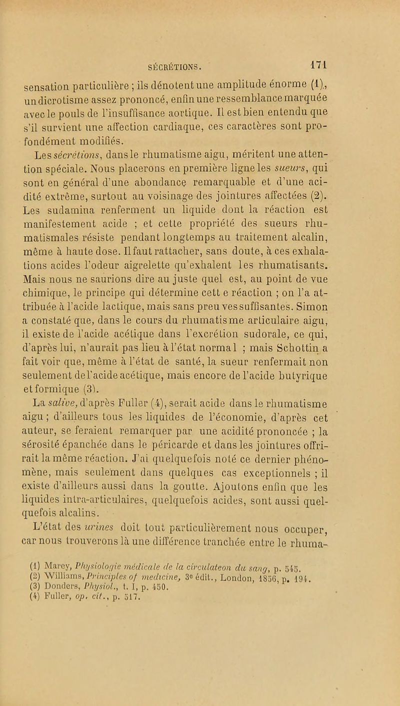 sensation particulière ; ils dénotent une amplitude énorme (1)., undicrotisme assez prononcé, enfin une ressemblance marquée avec le pouls de l’insuffisance aortique. Il est bien entendu que s’il survient une affection cardiaque, ces caractères sont pro- fondément modifiés. Les sécrétions, dansle rhumatisme aigu, méritent une atten- tion spéciale. Nous placerons en première ligne les sueurs, qui sont en général d’une abondance remarquable et d’une aci- dité extrême, surtout au voisinage des jointures affectées (2). Les sudamina renferment un liquide dont la réaction est manifestement acide ; et cette propriété des sueurs rhu- matismales résiste pendant longtemps au traitement alcalin, même à haute dose. Il faut rattacher, sans doute, à ces exhala- tions acides l’odeur aigrelette qu’exhalent les rhumatisants. Mais nous ne saurions dire au juste quel est, au point de vue chimique, le principe qui détermine cett e réaction ; on l’a at- tribuée à l’acide lactique, mais sans preu vessuffisantes. Simon a constaté que, dans le cours du rhumatisme articulaire aigu, il existe de l’acide acétique dans l'excrétion sudorale, ce qui, d’après lui, n’aurait pas lieu à l’état normal ; mais Schottin a fait voir que, même à l’état de santé, la sueur renfermait non seulement del’acide acétique, mais encore de l’acide butyrique et formique (3). La salive, d’après Fuller ( i), serait acide dans le rhumatisme aigu ; d’ailleurs tous les liquides de l’économie, d’après cet auteur, se feraient remarquer par une acidité prononcée ; la sérosité épanchée dans le péricarde et dans les jointures offri- rait la même réaction. J’ai quelquefois noté ce dernier phéno- mène, mais seulement dans quelques cas exceptionnels ; il existe d’ailleurs aussi dans la goutte. Ajoutons enfin que les liquides intra-articulaires, quelquefois acides, sonL aussi quel- quefois alcalins. L’état des urines doit tout particulièrement nous occuper, car nous trouverons là une différence tranchée entre le rhuma- (1) Marcy, Physiologie médicale de la circulateon du sang, p. 545. (2) Williams, Principes of medidne, 3° édit., London, 1856 p. 194. (3) Dondei’s, Physiol., t. I, p. 450. (4) Fuller, op, cil., p. 517.