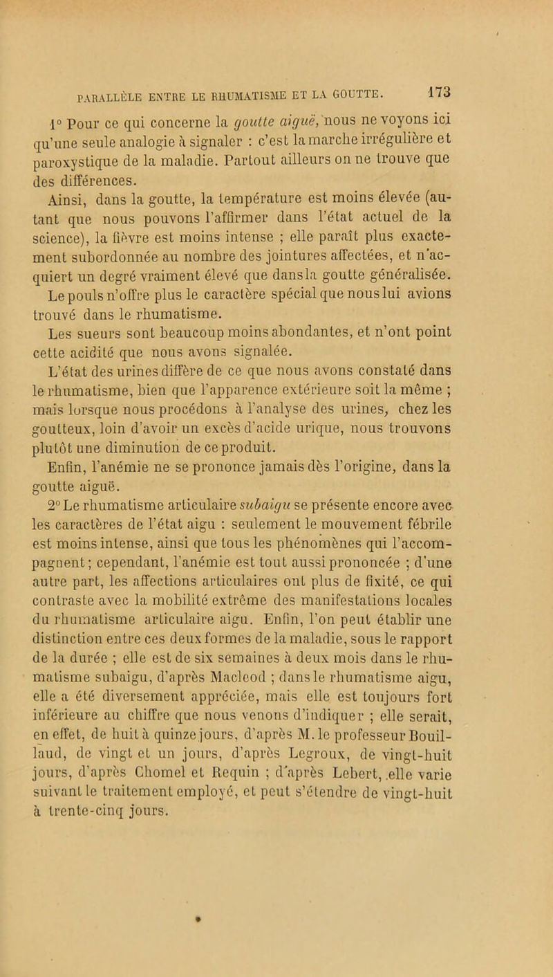 PARALLÈLE ENTRE LE RHUMATISME ET LA GOUTTE. 1° Pour ce qui concerne la goutte aiguë, nous ne voyons ici qu’une seule analogie à signaler : c’est la marche irrégulière et paroxystique de la maladie. Partout ailleurs on ne trouve que des différences. Ainsi, dans la goutte, la température est moins élevée (au- tant que nous pouvons l’affirmer dans l’état actuel de la science), la fièvre est moins intense ; elle paraît plus exacte- ment subordonnée au nombre des jointures affectées, et n’ac- quiert un degré vraiment élevé que dans la goutte généralisée. Lepoulsn’offre plus le caractère spécial que nous lui avions trouvé dans le rhumatisme. Les sueurs sont beaucoup moins abondantes, et n’ont point cette acidité que nous avons signalée. L’état des urines diffère de ce que nous avons constaté dans le rhumatisme, bien que l’apparence extérieure soit la même ; mais lorsque nous procédons à l’analyse des urines, chez les goutteux, loin d’avoir un excès d’acide urique, nous trouvons plutôt une diminution de ce produit. Enfin, l’anémie ne se prononce jamais dès l’origine, dans la goutte aiguë. 2° Le rhumatisme articulaire subaigu se présente encore avec les caractères de l’état aigu : seulement le mouvement fébrile est moins intense, ainsi que tous les phénomènes qui l’accom- pagnent; cependant, l’anémie est tout aussi prononcée ; d’une autre parL, les affections articulaires onL plus de fixité, ce qui contraste avec la mobilité extrême des manifestations locales du rhumatisme articulaire aigu. Enfin, l’on peut établir une distinction entre ces deux formes de la maladie, sous le rapport de la durée ; elle est de six semaines à deux mois dans le rhu- matisme subaigu, d’après Macleod ; dans le rhumatisme aigu, elle a été diversement appréciée, mais elle est toujours fort inférieure au chiffre que nous venons d’indiquer ; elle serait, en effet, de huità quinze jours, d’après M. le professeur Bouil- laud, de vingt et un jours, d’après Legroux, de vingt-huit jours, d’après Chomel et Requin ; d'après Lcbert, .elle varie suivant le traitement employé, et peut s’étendre de vingt-huit à trente-cinq jours.