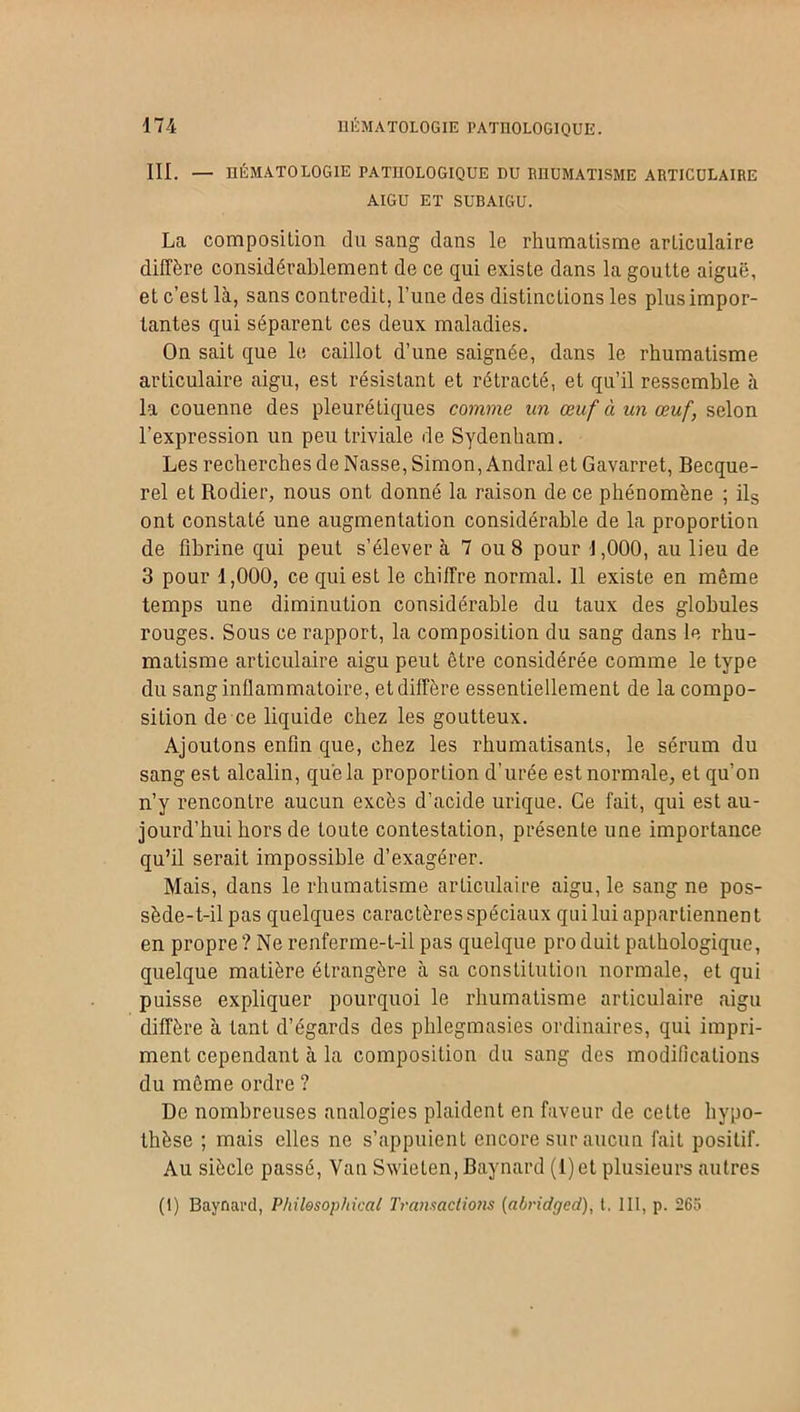 III. — hématologie pathologique du rhumatisme articulaire AIGU ET SUBAIGU. La composition du sang clans le rhumatisme articulaire diffère considérablement de ce qui existe dans la goutte aiguë, et c’est là, sans contredit, l’une des distinctions les plus impor- tantes qui séparent ces deux maladies. On sait que le caillot d’une saignée, dans le rhumatisme articulaire aigu, est résistant et rétracté, et qu’il ressemble à la couenne des pleurétiques comme un œuf à un œuf, selon l’expression un peu triviale de Sydenham. Les recherches de Nasse, Simon, Andral et Gavarret, Becque- rel et Rodier, nous ont donné la raison de ce phénomène ; ils ont constaté une augmentation considérable de la proportion de fibrine qui peut s’élever à 7 ou 8 pour 1,000, au lieu de 3 pour 1,000, ce qui est le chiffre normal. 11 existe en même temps une diminution considérable du taux des globules rouges. Sous ce rapport, la composition du sang dans le rhu- matisme articulaire aigu peut être considérée comme le type du sang inflammatoire, et diffère essentiellement de la compo- sition de ce liquide chez les goutteux. Ajoutons enfin que, chez les rhumatisants, le sérum du sang est alcalin, que la proportion d’urée est normale, et qu’on n’y rencontre aucun excès d’acide urique. Ce fait, qui est au- jourd’hui hors de toute contestation, présente une importance qu’il serait impossible d’exagérer. Mais, dans le rhumatisme articulaire aigu, le sang ne pos- sède-t-il pas quelques caractères spéciaux qui lui appartiennent en propre? Ne renferme-t-il pas quelque produit pathologique, quelque matière étrangère à sa constitution normale, et qui puisse expliquer pourquoi le rhumatisme articulaire aigu diffère à tant d’égards des phlegmasies ordinaires, qui impri- ment cependant à la composition du sang des modifications du même ordre ? De nombreuses analogies plaident en faveur de celte hypo- thèse ; mais elles ne s’appuient encore sur aucun fait positif. Au siècle passé, Van Swieten, Baynard (1)et plusieurs autres (1) Baynard, Philosophical Transactions (abridged), t. III, p. 265