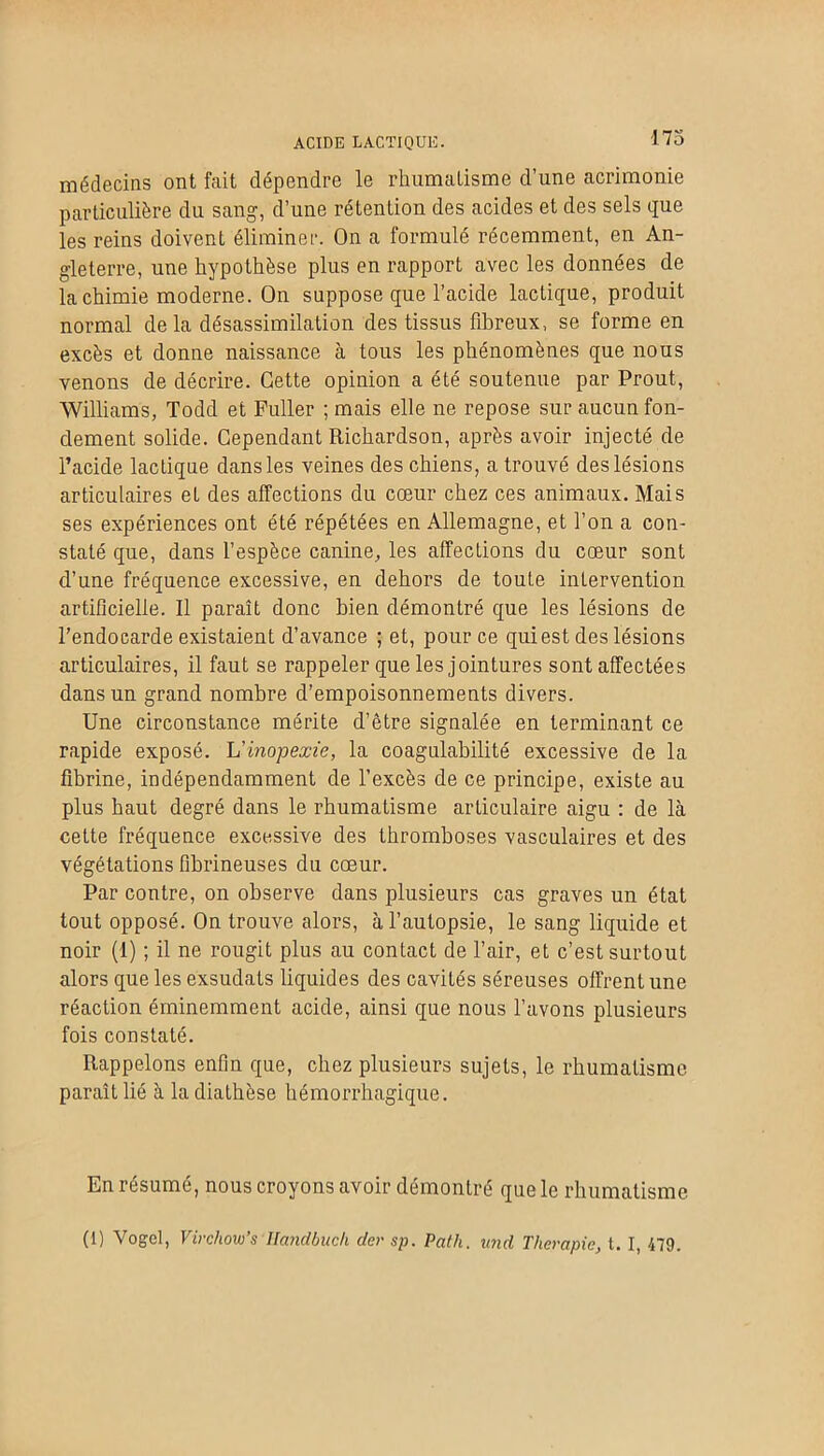ACIDE LACTIQUE. 173 médecins ont fait dépendre le rhumatisme d’une acrimonie particulière du sang, d’une rétention des acides et des sels que les reins doivent éliminer. On a formulé récemment, en An- gleterre, une hypothèse plus en rapport avec les données de la chimie moderne. On suppose que l’acide lactique, produit normal delà désassimilation des tissus fibreux, se forme en excès et donne naissance à tous les phénomènes que nous venons de décrire. Cette opinion a été soutenue par Prout, Williams, Todd et Fuller ; mais elle ne repose sur aucun fon- dement solide. Cependant Richardson, après avoir injecté de l’acide lactique dans les veines des chiens, a trouvé des lésions articulaires eL des affections du cœur chez ces animaux. Mais ses expériences ont été répétées en Allemagne, et l’on a con- staté que, dans l’espèce canine, les affections du cœur sont d’une fréquence excessive, en dehors de toute intervention artificielle. Il paraît donc bien démontré que les lésions de l’endocarde existaient d’avance ; et, pour ce qui est des lésions articulaires, il faut se rappeler que les jointures sont affectées dans un grand nombre d’empoisonnements divers. Une circonstance mérite d’être signalée en terminant ce rapide exposé. Vinopexïe, la coagulabilité excessive de la fibrine, indépendamment de l’excès de ce principe, existe au plus haut degré dans le rhumatisme articulaire aigu : de là cette fréquence excessive des thromboses vasculaires et des végétations fibrineuses du cœur. Par contre, on observe dans plusieurs cas graves un état tout opposé. On trouve alors, à l’autopsie, le sang liquide et noir (1) ; il ne rougit plus au contact de l’air, et c’est surtout alors que les exsudais liquides des cavités séreuses offrent une réaction éminemment acide, ainsi que nous l’avons plusieurs fois constaté. Rappelons enfin que, chez plusieurs sujets, le rhumatisme paraît lié à la diathèse hémorrhagique. En résumé, nous croyons avoir démontré que le rhumatisme (1) Vogel, Virchow's Handbuc/i der sp. Patli. und Thérapie, t. I, 479.