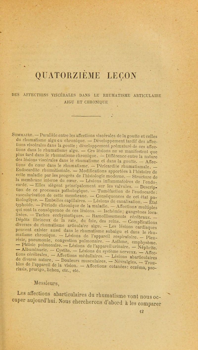 QUATORZIEME LEÇON DES AFFECTIONS VISCÉRALES DANS LE RHUMATISME ARTICULAIRE AIGU ET CHRONIQUE Sommaire. — Parallèle entre les affections viscérales de la goutte et celles du rhumatisme aigu gu chronique. — Développement tardif des affec- tions viscérales dans la goutte ; développement prématuré de ces affec- tions dans le rhumatisme aigu. — Ces lésions ne se manifestent que plus tard dans le rhumatisme chronique. — Différence entre la nature des lésions viscérales dans le rhumatisme et dans la goutte. — Affec- tipns du cœur dans le rhumatisme. — Péricardite rhumatismale. — Endocardite rhumatismale. — Modifications apportées îi l’histoire de cette maladie par les progrès de l’histologie moderne. — Structure de la membrane interne du cœur. — Lésions inflammatoires de l’endo- carde. — Elles siègent principalement sur les valvules. — Descrip- tion de ce processus pathologique. — Tuméfaction de l’endocarde: vascularisation de cette membrane. — Conséquences de cet état pa- thologique. — Embolies capillaires. — Lésions de canalisation. — État typhoïde. — Période chronique de la maladie. — Affections multiples qui sont la conséquence de ces lésions. — Ischémie; gangrènes loca lisees. — Taches ecchymotiques. — Ramollissements cérébraux. — Dépôts fibrineux de la rate, du foie, des reins. — Complications diverses durîuimatisme articulaire aigu.-Les lésions cardiaques peuvent exister aussi dans le rhumatisme subaigu et dans le rhu- matisme chronique. — Lésions de l’appareil respiratoire — Pieu resie pneumonie, congestion pulmonaire. - Asthme, emphysème Phtisie pulmonaire. — Lésions de l’appareil urinaire. — Néphrite' — Albuminurie. — Cystite. — Lésions du système nerveux. — Affec' lions cérébrales. - Affections médullaires. - Lésions abarticulaires de diverse nature. — Douleurs musculaires. — Névralgies. — Trou blés de 1 appareil de la vision. — Affections cutanées: eczéma pso nasis, prurigo, lichen, etc., etc. P30 Messieurs, Les affections abarticulaires du rhumatisme vont nous oc- cuper aujourd’hui. Nous chercherons d’abord h les comparer 12