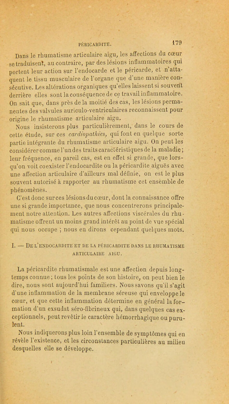 PÉRICARDITE. Dans le rhumatisme articulaire aigu, les affections du cœur se traduisent, au contraire, par des lésions inflammatoires qui portent leur action sur l’endocarde et le péricarde, et n’atta- quent le tissu musculaire de l’organe que d’une manière con- sécutive. Les altérations organiques qu’elles laissent si souvent derrière elles sont la conséquence de ce travail inflammatoire. On sait que, dans près de la moiLié des cas, les lésions perma- nentes des valvules auriculo-ventriculaires reconnaissent pour origine le rhumatisme articulaire aigu. Nous insisterons plus particulièrement, dans le cours de celte étude, sur ces cardiopathies, qui font en quelque sorte partie intégrante du rhumatisme articulaire aigu. On peut les considérer comme l’un des traits caractéristiques de la maladie; leur fréquence, en pareil cas, est en effet si grande, que lors- qu’on voit coexister l’endocardite ou la péricardite aiguës avec une affection articulaire d’ailleurs mal définie, on est le plus souvent autorisé à rapporter au rhumatisme cet ensemble de phénomènes. C’est donc sur ces lésions du cœur, dont la connaissance offre une si grande importance, que nous concentrerons principale- ment notre attention. Les autres affections viscérales du rhu- matisme offrent un moins grand intérêt au point de vue spécial qui nous occupe ; nous en dirons cependant quelques mots. I. — De l’endocardite et de la péricardite dans le rhumatisme ARTICULAIRE AIGU. La péricardite rhumatismale est une affection depuis long- temps connue ; tous les points de son histoire, on peut bien le dire, nous sont aujourd’hui familiers. Nous savons qu'il s’agit d’une inflammation de la membrane séreuse qui enveloppe le cœur, et que cette inflammation détermine en général la for- mation d’un exsudât séro-fibrineux qui, dans quelques cas ex- ceptionnels, peulrevêtirie caractère hémorrhagique ou puru- lent. Nous indiquerons plus loin l’ensemble de symptômes qui en révèle l’existence, et les circonstances particulières au milieu desquelles elle se développe. I