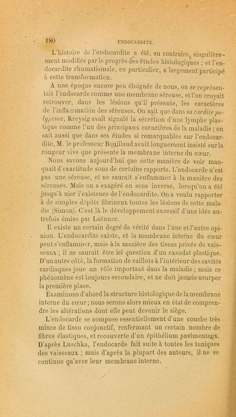 endocardite. L histoii e de 1 endocardite a, été, au contraire singulière- ment modifiée parle progrès des études histologiques ; et l’en- docardite rhumatismale, en particulier, a largement participé à cette transformation. A une époque encore peu éloignée de nous, on se représen- tait 1 endocarde comme une membrane sereuse, etl’on croyait retrouver, dans les lésions qu’il présente, les caractères de l’inflammation des séreuses. On sait que dans sa cardile po- lypense, Kreysig avait signalé la sécrétion d’une lymphe plas- tique comme l’un des principaux caractères de la maladie ; on sait aussi que dans ses études si remarquables sur l’endocar- dite, M. le professeur Bouillaud avait longuement insisté surla rougeur vive que présente la membrane interne du cœur. Nous savons aujourd’hui que cette manière de voir man- quait d’exactitude sous de certains rapports. L’endocarde n’est pas une.séreuse, et ne saurait s’enflammer à la manière des séreuses. Mais on a exagéré en sens inverse, lorsqu’on a été jusqu’à nier l’existence de l’endocardite. On a voulu rapporter à de simples dépôts fibrineux toutes les lésions de cette mala- die (Simon). C’est là le développement excessif d’une idée au- trefois émise par Laënnec. Il existe un certain degré de vérité dans l’une et l’autre opi- nion. L’endocardite existe, et la membrane interne du cœur peut s’enflammer, mais à la manière des tissus privés de vais- seaux ; il ne saurait être ici question d’un exsudât plastique. D’un autre côté, la formation de caillots à l’intérieur des cavités cardiaques joue un rôle important dans la maladie ; mais ce phénomène est toujours secondaire, et ne doit jamais usurper la première place. Examinons d’abord la structure histologique de la membrane interne du cœur; nous serons alors mieux en état de compren- dre les altérations dont elle peut devenir le siège. L’endocarde se compose essentiellement d’une couche très mince de tissu conjonctif, renfermant un certain nombre de fibres élastiques, et recouverte d’un épithélium pavimenle^x. D’après Luschka, l’endocarde fait suite à toutes les tuniques des vaisseaux ; mais d’après la plupart des auteurs, il ne se continue qu’avec leur membrane interne.