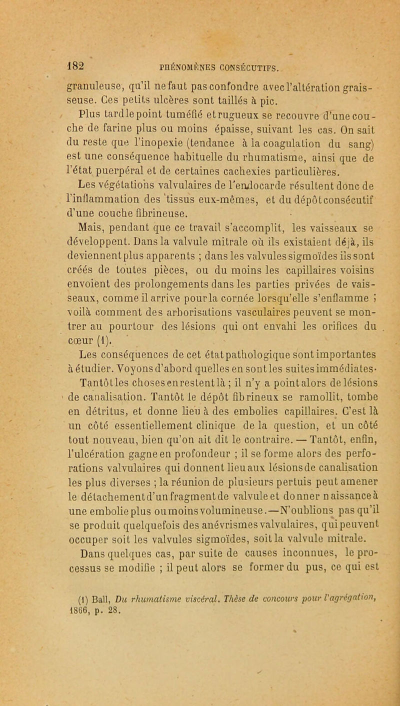 granuleuse, qu’il ne faut pas confondre avec l’altération grais- seuse. Ces petits ulcères sont taillés à pic. Plus tardle point tuméfié et rugueux se recouvre d’une cou- che de farine plus ou moins épaisse, suivant les cas. On sait du reste que l’inopexie (tendance à la coagulation du sang) est une conséquence habituelle du rhumatisme, ainsi que de l’état puerpéral et de certaines cachexies particulières. Les végétations valvulaires de l'endocarde résultent donc de l’inflammation des ‘tissus eux-mêmes, et du dépôtconsécutif d’une couche fibrineuse. Mais, pendant que ce travail s’accomplit, les vaisseaux se développent. Dans la valvule mitrale où ils existaient déjà, ils deviennent plus apparents ; dans les valvules sigmoïdes ilssont créés de toutes pièces, ou du moins les capillaires voisins envoient des prolongements dans les parties privées de vais- seaux, comme il arrive pour la cornée lorsqu’elle s’enflamme i voilà comment des arborisations vasculaires peuvent se mon- trer au pourtour des lésions qui ont envahi les orifices du cœur (1). Les conséquences de cet état pathologique sont importantes à étudier. Voyons d’abord quelles en sont les suites immédiates- Tantôtles chosesenrestentlà ; il n’y a pointalors de lésions de canalisation. Tantôt le dépôt fibrineux se ramollit, tombe en détritus, et donne lieu à des embolies capillaires. C’esL là un côté essentiellement clinique de la question, et un côté tout nouveau, bien qu’on ait dit le contraire. — Tantôt, enfin, l’ulcération gagne en profondeur ; il se forme alors des perfo- rations valvulaires qui donnent lieu aux lésionsde canalisation les plus diverses ; la réunion de plusieurs pertuis peut amener le détachement d’un fragment de valvule et donner naissance à une embolie plus ou moins volumineuse.—N’oublions pas qu’il se produit quelquefois des anévrismes valvulaires, qui peuvent occuper soit les valvules sigmoïdes, soit la valvule mitrale. Dans quelques cas, par suite de causes inconnues, le pro- cessus se modifie ; il peut alors se former du pus, ce qui est (1) Bail, Du rhumatisme viscéral. Thèse de concours pour l'agrégation, 18G6, p. 28.