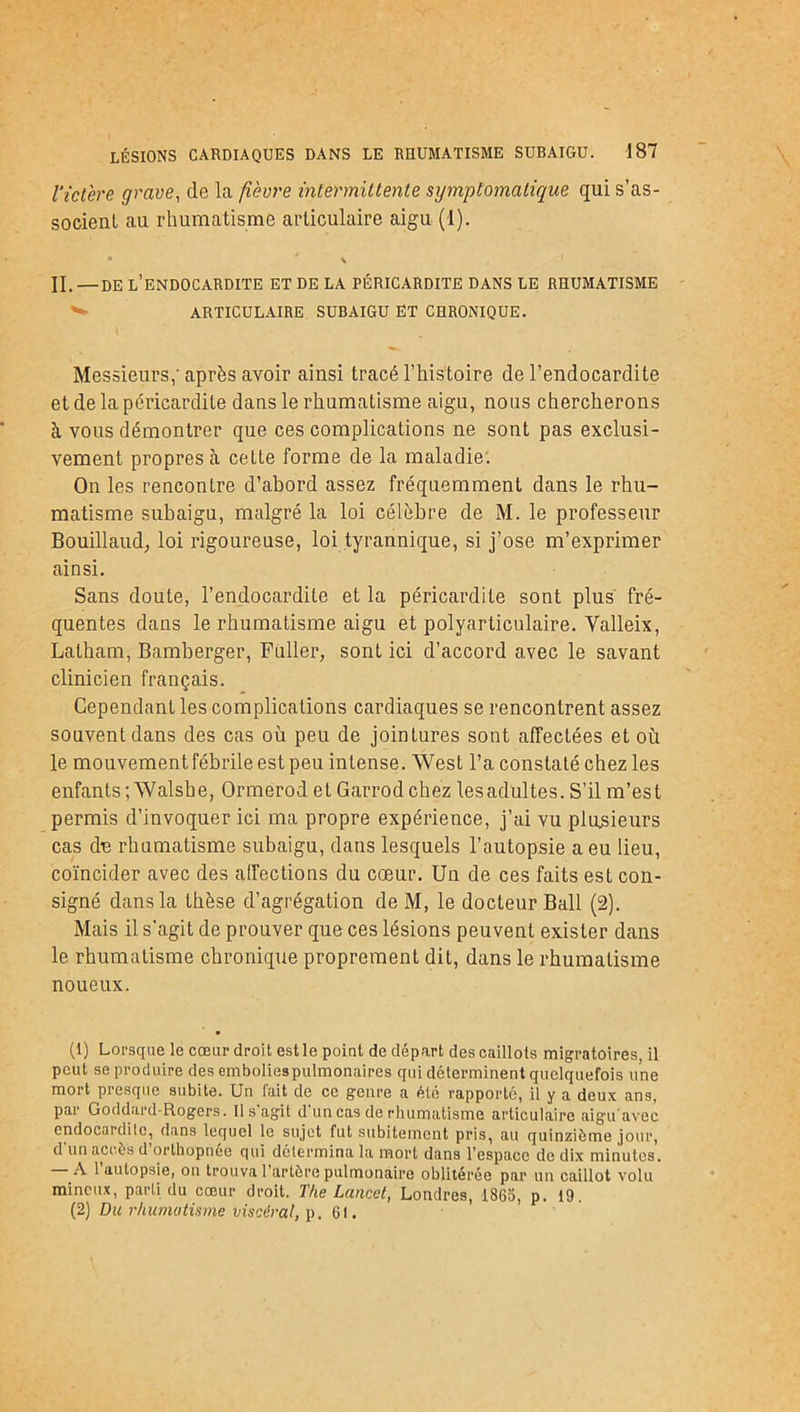 l’ictère grave, de la fièvre intermittente symptomatique qui s’as- socient au rhumatisme articulaire aigu (1). • ' \ H. —DE l’ENDOCARDITE ET DE LA PÉRICARDITE DANS LE RHUMATISME ^ ARTICULAIRE SUBAIGU ET CHRONIQUE. Messieurs; après avoir ainsi tracé l’histoire de l’endocardite et de la péricardite dans le rhumatisme aigu, nous chercherons à vous démontrer que ces complications ne sont pas exclusi- vement propres à cette forme de la maladie. On les rencontre d’abord assez fréquemment dans le rhu- matisme subaigu, malgré la loi célèbre de M. le professeur Bouillaud, loi rigoureuse, loi tyrannique, si j’ose m’exprimer ainsi. Sans doute, l’endocardite et la péricardite sont plus fré- quentes dans le rhumatisme aigu et polyarticulaire. Valleix, Latham, Bamberger, Füller, sont ici d’accord avec le savant clinicien français. Cependant les complications cardiaques se rencontrent assez souvent dans des cas où peu de jointures sont affectées et où le mouvement fébrile est peu intense. West l’a constaté chez les enfants; Walshe, Ormerod et Garrod chez les adultes. S’il m’est permis d’invoquer ici ma propre expérience, j’ai vu plusieurs cas du rhumatisme subaigu, dans lesquels l’autopsie a eu lieu, coïncider avec des affections du cœur. Un de ces faits est con- signé dans la thèse d’agrégation deM, le docteur Bail (2). Mais il s'agit de prouver que ces lésions peuvent exister dans le rhumatisme chronique proprement dit, dans le rhumatisme noueux. (1) Lorsque le cœur droit est le point de départ des caillots migratoires, il peut se produire des emboliespulmonaires qui déterminent quelquefois une mort presque subite. Un fait de ce genre a été rapporté, il y a deux ans, par Goddard-Rogers. Il s’agit d’un cas de rhumatisme articulaire aigu avec endocardite, dans lequel le sujet fut subitement pris, au quinzième jour, d'un accès d’orthopnée qui détermina la mort dans l’espace de dix minutes. Al autopsie, on trouva l’artère pulmonaire oblitérée par un caillot volu minoux, parti du cœur droit. The Lancet, Londres, 1865, p. 19. (2) Du rhumatisme viscéral, p. 6t.