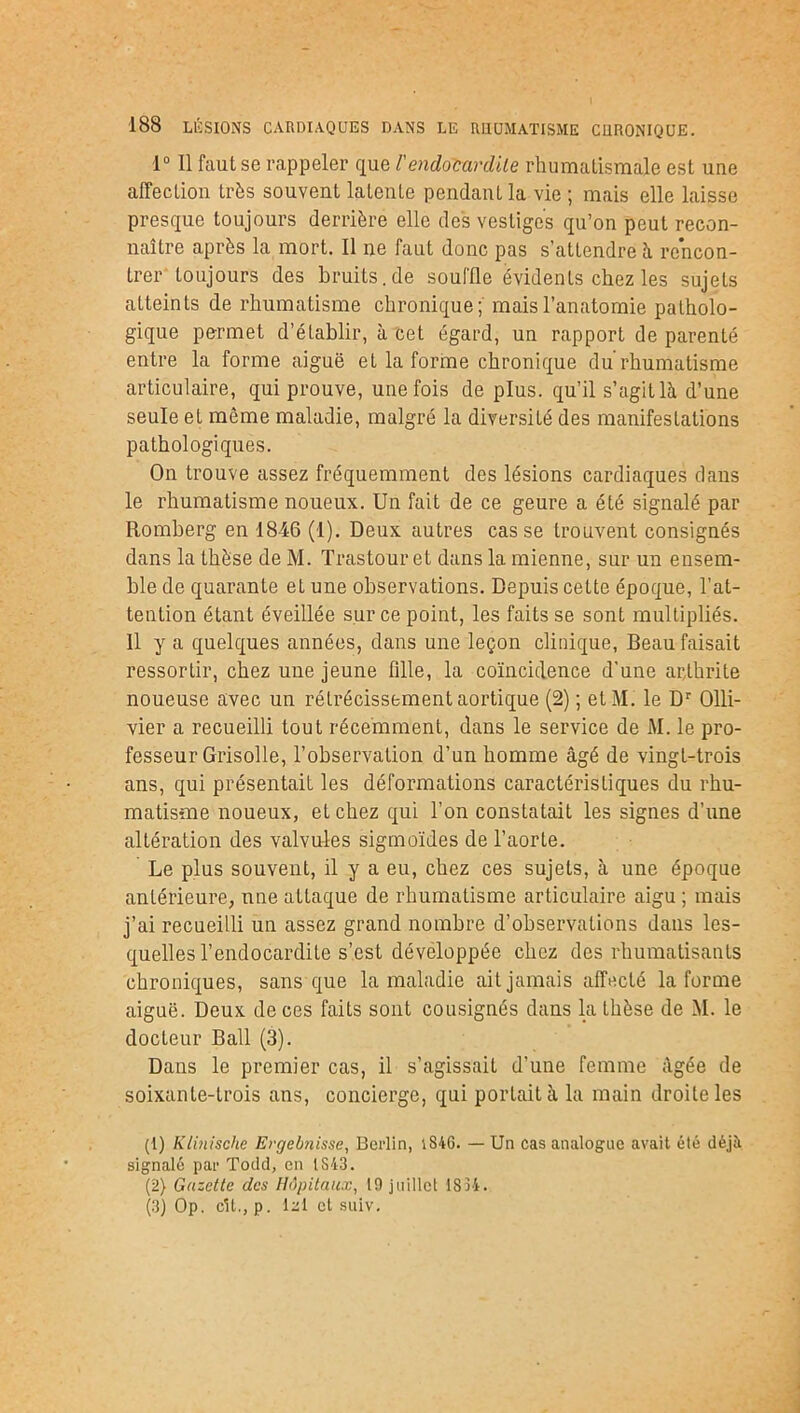 1° Il faut se rappeler que /’endocardite rhumatismale est une affection très souvent latente pendant la vie ; mais elle laisse presque toujours derrière elle des vestiges qu’on peut recon- naître après la mort. Il ne faut donc pas s’attendre h rencon- trer toujours des bruits.de souffle évidents chez les sujets atteints de rhumatisme chronique; mais l’anatomie patholo- gique permet d’établir, à cet égard, un rapport de parenté entre la forme aiguë et la forme chronique du rhumatisme articulaire, qui prouve, une fois de plus, qu’il s’agit là d’une seule et même maladie, malgré la diversité des manifestations pathologiques. On trouve assez fréquemment des lésions cardiaques dans le rhumatisme noueux. Un fait de ce geure a été signalé par Romberg en 1846 (1). Deux autres casse trouvent consignés dans la thèse de M. Trastour et dans la mienne, sur un ensem- ble de quarante et une observations. Depuis cette époque, l’at- tention étant éveillée sur ce point, les faits se sont multipliés. Il y a quelques années, dans une leçon clinique, Beau faisait ressortir, chez une jeune fille, la coïncidence d'une arthrite noueuse avec un rétrécissement aortique (2) ; etM. le Dr Olli- vier a recueilli tout récemment, dans le service de M. le pro- fesseur Grisolle, l’observation d’un homme âgé de vingt-trois ans, qui présentait les déformations caractéristiques du rhu- matisme noueux, eLchez qui l’on constatait les signes d’une altération des valvules sigmoïdes de l’aorte. Le plus souvent, il y a eu, chez ces sujets, à une époque antérieure, une attaque de rhumatisme articulaire aigu ; mais j’ai recueilli un assez grand nombre d’observations dans les- quelles l’endocardite s’est développée chez des rhumatisants chroniques, sans que la maladie ait jamais affecté la forme aiguë. Deux de ces faits sont cousignés dans la thèse de M. le docteur Bail (3). Dans le premier cas, il s’agissait d'une femme âgée de soixante-trois ans, concierge, qui portait à la main droite les (1) Klinische Evgebnisse, Berlin, iS4G. — Un cas analogue avait été déjà signalé par Todd, en lS43. (2) Gazette des Hôpitaux, 19 juillet 1S34. (3) Op. cil., p. lui et suiv.