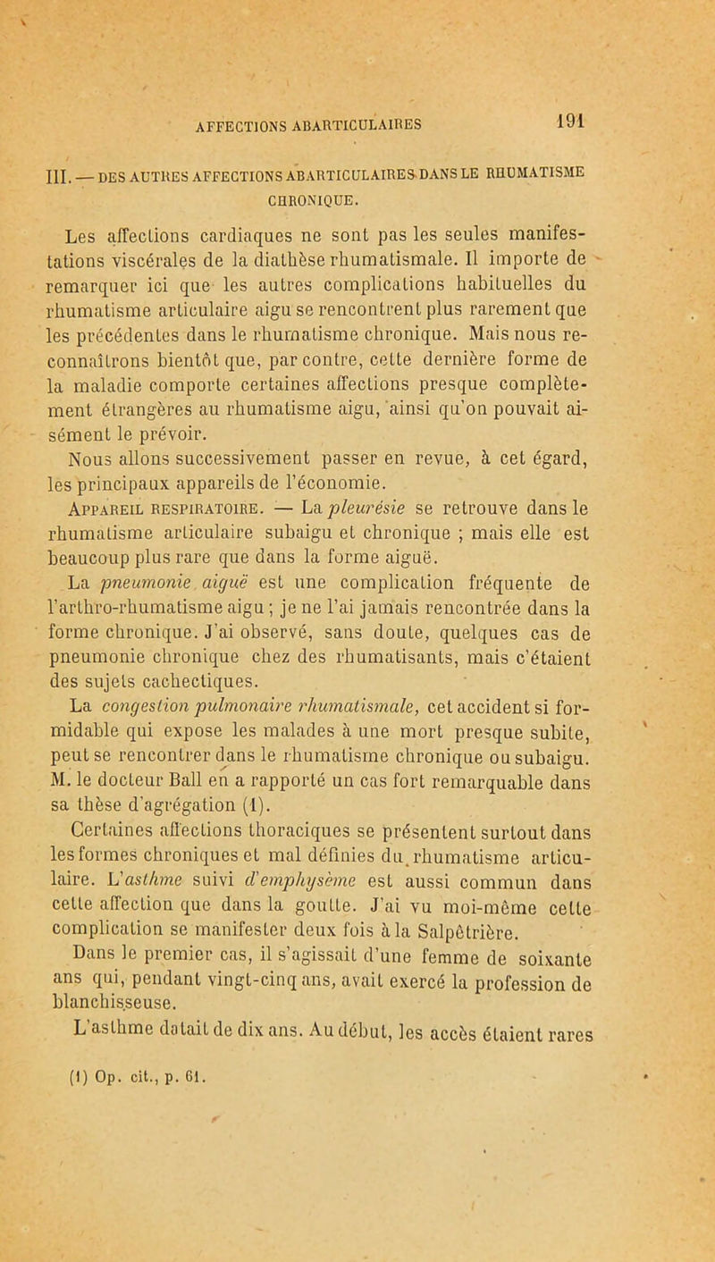 AFFECTIONS ABARTICUL AIRES III. — DES AUTRES AFFECTIONS ABARTICULAIRESDANS LE RHUMATISME CHRONIQUE. Les affections cardiaques ne sont pas les seules manifes- tations viscérales de la diathèse rhumatismale. Il importe de remarquer ici que les autres complications habituelles du rhumatisme articulaire aigu se rencontrent plus rarement que les précédentes dans le rhumatisme chronique. Mais nous re- connaîtrons bientôt que, par contre, cette dernière forme de la maladie comporte certaines affections presque complète- ment étrangères au rhumatisme aigu, ainsi qu’on pouvait ai- sément le prévoir. Nous allons successivement passer en revue, à cet égard, les principaux appareils de l’économie. Appareil respiratoire. — La pleurésie se retrouve dans le rhumatisme articulaire subaigu et chronique ; mais elle est beaucoup plus rare que dans la forme aiguë. La pneumonie aiguë est une complication fréquente de l’arthro-rhumatisme aigu ; je ne l’ai jamais rencontrée dans la forme chronique. J'ai observé, sans doute, quelques cas de pneumonie chronique chez des rhumatisants, mais c’étaient des sujets cachectiques. La congestion pulmonaire rhumatismale, cet accident si for- midable qui expose les malades h. une mort presque subite, peut se rencontrer dans le rhumatisme chronique ou subaigu. M. le docteur Bail en a rapporté un cas fort remarquable dans sa thèse d’agrégation (1). Certaines affections thoraciques se présentent surtout dans les formes chroniques et mal définies du. rhumatisme articu- laire. L'asthme suivi cl'emphysème est aussi commun dans cette affection que dans la goutte. J’ai vu moi-même celte complication se manifester deux fois à la Salpêtrière. Dans le premier cas, il s’agissait d’une femme de soixante ans qui, pendant vingt-cinq ans, avait exercé la profession de blanchisseuse. L asthme datait de dix ans. Au début, les accès étaient rares