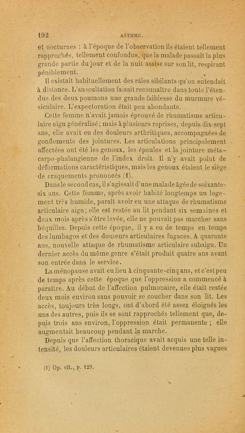 et nocturnes : à l’époque de l’observation ils étaient tellement rapprochés, tellement confondus, que la malade passait la plus grande partie du jour et de la nuit assise sur son lit, respirant péniblement. Il existait habituellement des râles sibilants qu’on entendait à distance. L’auscultation faisait reconnaître dans toute l’éten- due des deux poumons une grande faiblesse du murmure vé- siculaire. L’expectoration était peu abondante. Cette femme n’avait jamais éprouvé de rhumatisme articu- laire aigu généralisé ; mais à plusieurs reprises, depuis dix-sept ans, elle avait eu des douleurs .arthritiques, accompagnées de gonflements des jointures. Les articulations principalement affectées ont été les genoux, les épaules et la jointure méta- carpo-phalangienne de l’index droit. Il n’y avait point de déformations caractéristiques, maisles genoux étaient le siège de craquements prononcés fl). Dans le second cas, il s’agissait d’une malade âgée de soixante- six ans. Cette femme, après avoir habité longtemps un loge- ment très humide, paraît avoir eu une attaque de rhumatisme articulaire.aigu; elle est restée au lit pendant six semaines et deux mois après s’être levée, elle ne pouvaitpas marcher sans béquilles. Depuis cette époque, il y a eu de temps en temps des lumbagos et des douleurs articulaires fugaces. A quarante ans, nouvelle attaque de rhumatisme articulaire subaigu. Un dernier accès du même genre s’était produit quatre ans avant son entrée dans le service. Laménopause avait eulieu à cinquante-cinq ans, etc’estpeu de temps après cette époque que l’oppression a commencé à paraître. Au début de l’affection pulmonaire, elle éLait restée deux mois environ sans pouvoir se coucher dans son lit. Les accès, toujours très longs, ont d’abord été assez éloignés les uns des autres, puis ils se sont rapprochés tellement que, de- puis trois ans environ, l’oppression était permanente ; elle augmentait beaucoup pendant da marche. Depuis que l’affection thoracique avait acquis une telle in- tensité, les douleurs articulaires étaient devenues plus vagues