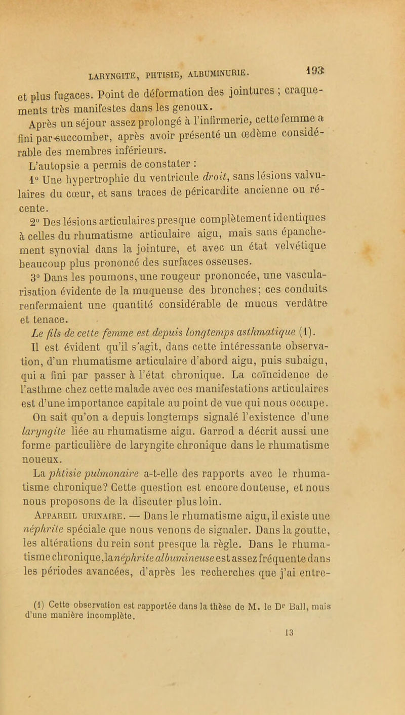 193: laryngite, phtisie, albuminurie. et plus fugaces. Point de déformation des jointures , craque- ments très manifestes dans les genoux. Après un séjour assez prolongé à l'infirmerie, cette femme a fini par«uccomber, après avoir présenté un œdème considé- rable des membres inférieurs. L’autopsie a permis de constater : 1° Une hypertrophie du ventricule droit, sans lésions valvu- laires du cœur, et sans traces de péricardite ancienne ou ré- cente. 2° Des lésions articulaires presque complètementidentiques à celles du rhumatisme articulaire aigu, mais sans épanche- ment synovial dans la jointure, et avec un état velvétique beaucoup plus prononcé des surfaces osseuses. 3° Dans les poumons, une rougeur prononcée, une vascula- risation évidente de la muqueuse des bronches ; ces conduits renfermaient une quantité considérable de mucus verdâtre et tenace. Le fils de cette femme est depuis longtemps asthmatique (1). Il est évident qu’il s'agit, dans cette intéressante observa- tion, d’un rhumatisme articulaire d’abord aigu, puis subaigu, qui a fini par passer à l’état chronique. La coïncidence de l’asthme chez cette malade avec ces manifestations articulaires est d’une importance capitale au point de vue qui nous occupe. On sait qu’on a depuis longtemps signalé l’existence d’une laryngite liée au rhumatisme aigu. Garrod a décrit aussi une forme particulière de laryngite chronique dans le rhumatisme noueux. La phtisie pulmonaire a-t-elle des rapports avec le rhuma- tisme chronique? Cette question est encore douteuse, et nous nous proposons de la discuter plus loin. Appareil urinaire. — Dans le rhumatisme aigu, il existe une néphrite spéciale que nous venons de signaler. Dans la goutte, les altérations du rein sont presque la règle. Dans le rhuma- tisme chronique,la néphrite albumineuse est assez fréquente dans les périodes avancées, d’après les recherches que j’ai entrc- (I) Celte observation est rapportée clans la thèse de M. le D>' Bail, mais d’une manière incomplète. 13