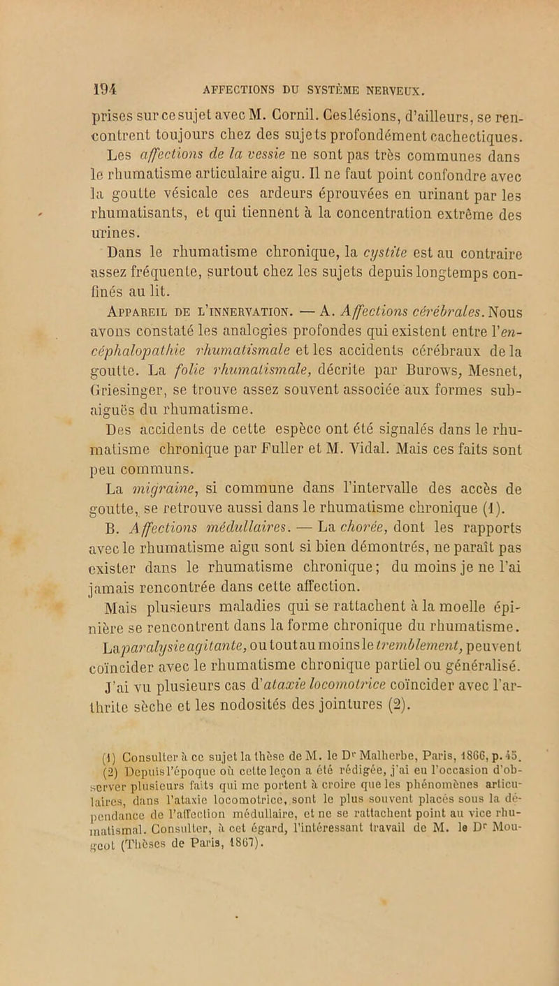 prises sur ce sujet avec M. Corail. Ceslésions, d’ailleurs, se ren- contrent toujours chez des sujets profondément cachectiques. Les affections de la vessie ne sont pas très communes dans le rhumatisme articulaire aigu. Il ne faut point confondre avec la goutte vésicale ces ardeurs éprouvées en urinant par les rhumatisants, et qui tiennent à la concentration extrême des urines. Dans le rhumatisme chronique, la cystite est au contraire assez fréquente, surtout chez les sujets depuis longtemps con- finés au lit. Appareil de l’innervation. —A. Affections cérébrales. Nous avons constaté les analogies profondes qui existent entre Y en- céphalopathie rhumatismale et les accidents cérébraux de la goutte. La folie rhumatismale, décrite par Burows, Mesnet, Griesinger, se trouve assez souvent associée aux formes sub- aiguës du rhumatisme. Des accidents de cette espèce ont été signalés dans le rhu- matisme chronique par Fuller et M. Vidal. Mais ces faits sont peu communs. La migraine, si commune dans l’intervalle des accès de goutte, se retrouve aussi dans le rhumatisme chronique (1). B. Affections médullaires. — La chorée, dont les rapports avec le rhumatisme aigu sont si bien démontrés, ne paraît pas exister dans le rhumatisme chronique; du moins je ne l’ai jamais rencontrée dans celte affection. Mais plusieurs maladies qui se rattachent à la moelle épi- nière se rencontrent dans la forme chronique du rhumatisme. La paralysie agitante, ou tout au moins le tremblement, peuvent coïncider avec le rhumatisme chronique partiel ou généralisé. J’ai vu plusieurs cas d’ataxie locomotrice coïncider avec l’ar- thrite sèche et les nodosités des jointures (2). (1) Consulter à ce sujet la thèse de M. le D'- Malherbe, Paris, 1866, p. 45. (2) Depuisl’époquc où celte leçon a été rédigée, j'ai eu l’occasion d’ob- server plusieurs faits qui me portent à croire que les phénomènes articu- laires, dans l'ataxie locomotrice, sont le plus souvent placés sous la dé- pendance de l’affection médullaire, et ne se rattachent point au vice rhu- matismal. Consulter, ù cet égard, l’intéressant travail de M. le Dr Mou- geot (Thèses de Paris, 1861).