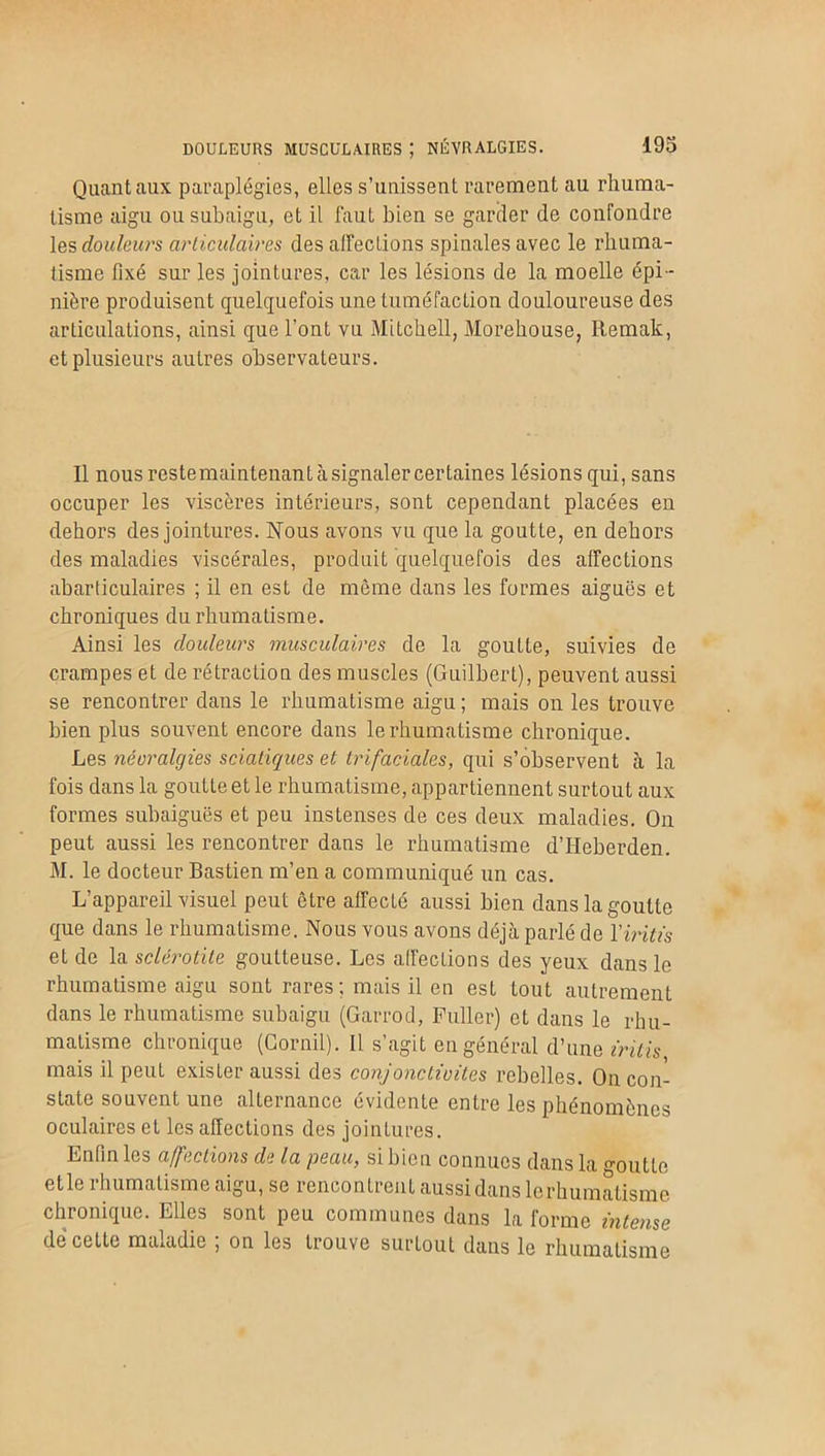 Quant aux paraplégies, elles s’unissent rarement au rhuma- tisme aigu ou subaigu, et il faut bien se garder de confondre les douleurs articulaires désaffections spinales avec le rhuma- tisme fixé sur les jointures, car les lésions de la moelle épi- nière produisent quelquefois une tuméfaction douloureuse des articulations, ainsi que l’ont vu Mitchell, Morehouse, Remak, et plusieurs autres observateurs. Il nousrestemaintenantàsignalercertaines lésions qui, sans occuper les viscères intérieurs, sont cependant placées en dehors des jointures. Nous avons vu que la goutte, en dehors des maladies viscérales, produit quelquefois des affections abarticulaires ; il en est de même dans les formes aiguës et chroniques du rhumatisme. Ainsi les douleurs musculaires de la goutte, suivies de crampes et de rétraction des muscles (Guilbert), peuvent aussi se rencontrer dans le rhumatisme aigu ; mais on les trouve bien plus souvent encore dans le rhumatisme chronique. Les néoralgies sciatiques et trifaciales, qui s’observent à la fois dans la goutte et le rhumatisme, appartiennent surtout aux formes subaiguës et peu instenses de ces deux maladies. On peut aussi les rencontrer dans le rhumatisme d’IIeberden. M. le docteur Bastien m’en a communiqué un cas. L’appareil visuel peut être affecté aussi bien dans la goutte que dans le rhumatisme. Nous vous avons déjà parlé de Yiritis et de la sclérotite goutteuse. Les affections des yeux dans le rhumatisme aigu sont rares; mais il en est tout autrement dans le rhumatisme subaigu (Garrod, Fuller) et dans le rhu- matisme chronique (Cornil). Il s’agit en général d’une iritis mais il peut exister aussi des conjonctivites rebelles. On con- state souvent une alternance évidente entre les phénomènes oculaires et les affections des jointures. Enfin les affections de la peau, si bien connues dans la goutte elle rhumatisme aigu, se rencontrent aussi dans lerhumalismc chronique. Elles sont peu communes dans la forme intense de cette maladie ; on les trouve surtout dans le rhumatisme