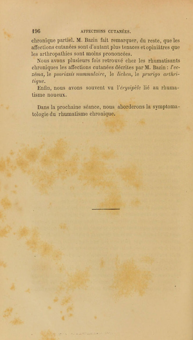 chronique partiel. M. Bazin fait remarquer, du reste, que les affections cutanées sont d’autant plus tenaces et opiniâtres que les arthropatliies sont moins prononcées. Nous avons plusieurs fois retrouvé chez les rhumatisants chroniques les affections cutanées décrites par M. Bazin : Vec- zéma, le psoriasis nummulaire, le lichen, le prurigo arthri- tique. Enfin, nous avons souvent vu l'érysipèle lié au rhuma- tisme noueux. Dans la prochaine séance, nous aborderons la symptoma- tologie du rhumatisme chronique.