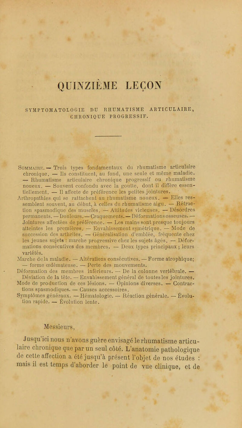 QUINZIEME LEÇON SYMPTOMATOLOGIE DU RHUMATISME ARTICULAIRE, CHRONIQUE PROGRESSIF. Sommaire. — Trois types fondamentaux du rhumatisme articulaire chronique. — Ils constituent, au fond, une seule et même maladie. — Rhumatisme articulaire chronique progressif ou rhumatisme noueux. — Souvent confondu avec la goutte, dont il diffère essen- tiellement. — Il affecte de préférence les petites jointures. Arthropathies qui se rattachent au rhumatisme noueux. — Elles res- semblent souvent, au début, à celles du rhumatisme aigu. — Rétrac- tion spasmodique des muscles. — Attitudes vicieuses. — Désordres permanents. — Douleurs. — Craquements. — Déformations osseuses. — Jointures affectées de préférence. — Les mains sont presque toujours atteintes les premières. — Envahissement symétrique. — Mode de succession des arthrites. — Généralisation d’emblée, fréquente chez les jeunes sujets : marche progressive chez les sujets âgés. — Défor- mations consécutives des membres. — Deux types principaux; leurs variétés. Marche delà maladie. — Altérations consécutives. — Forme atrophique; — forme œdémateuse. — Perte des mouvements. Déformation des membres inférieurs. — De la colonne vertébrale. — Déviation de la tête. —Envahissement général de toutesles jointures. Mode de production de ces lésions. — Opinions diverses. — Contrac- tions spasmodiques. — Causes accessoires. Symptômes généraux. — Hématologie. — Réaction générale. — Évolu- tion rapide. — Évolution lente. Messieurs, Jusqu’ici nous n’avons guère envisagé le rhumatisme articu- laire chronique que par un seul côté. L’anatomie pathologique de cette affection a été jusqu’à présent l’objet de nos études : mais il est temps d’aborder le point de vue clinique, et de