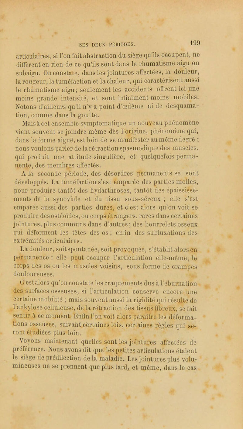 SES DEUX PÉRIODES. articulaires, si l’on fait abstraction du siège qu’ils occupent, ne diffèrent en rien de ce qu’ils sont dans le rhumatisme aigu ou subaigu. On constate, dans les jointures affectées, la douleur, la rougeur, la tuméfaction et la chaleur, qui caractérisent aussi le rhumatisme aigu; seulement les accidents offrent ici une moins grande intensité, et sont infiniment moins mobiles. Notons d’ailleurs qu’il n’y a point d’œdème ni de desquama- tion, comme dans la goutte. Mais à cet ensemble symptomatique un nouveau phénomène vient souvent se joindre même dès l’origine, phénomène qui, dans la forme aiguë, est loin de se manifester au même degré : nous voulons parler de la rétraction spasmodique des muscles, qui produit une attitude singulière, et quelquefois perma- nente, des membres affectés. A la seconde période, des désordres permanents se sont développés. La tuméfaction s’est emparée des parties molles, pour produire tantôt des hydartliroses, tantôt des épaississe- ments de la synoviale et du tissu sous-séreux ; elle s’est emparée aussi des parties dures, et c’est alors qu’on voit se produire des ostéoïdes, ou corps étrangers, rares dans certaines jointures, plus communs dans d’autres; des bourrelets osseux qui déforment les têtes des os ; enfin des subluxations des extrémités articulaires. La douleur, soit spontanée, soit provoquée, s’établit alors en permanence : elle peut occuper l’articulation elle-même, le corps des os ou les muscles voisins, sous forme de crampes douloureuses. C’estalors qu’on constate les craquements dus à l’éburnation des surfaces osseuses, si l’articulation conserve encore une certaine mobilité ; mais souvent aussi la rigidité qui résulte de l’ankylose celluleuse, delà rétraction des Lissus fibreux, se fait sentir à ce moment. Enfin l’on voit alors paraître les déforma- tions osseuses, suivant certaines lois, certaines règles qui se- ront étudiées plus loin. Voyons maintenant quelles sont les jointures affectées de préférence. Nous avons dit que les petites articulations étaient le siège de prédilection delà maladie. Les jointures plus volu- mineuses ne se prennent que plus tard, et même, dans le cas