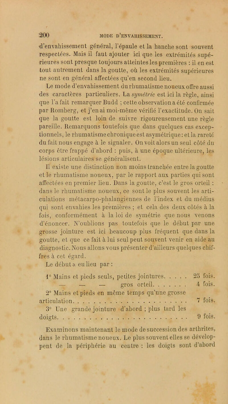 d’envahissement général, l’épaule et la hanche sont souvent respectées. Mais il faut ajouter ici que les extrémités supé- rieures sont presque toujours atteintes les premières : il en est tout autrement dans la goutte, où les extrémités supérieures ne sont en général affectées qu’en second lieu. Le mode d’envahissement du rhumatisme noueux offre aussi des caractères particuliers. La symétrie est ici la règle, ainsi que l’a fait remarquer Budd ; cette observation a été confirmée par Romberg, et j’en ai moi-même vérifié l’exactitude. On sait que la goutte est loin de suivre rigoureusement une règle pareille. Remarquons toutefois que dans quelques cas excep- tionnels, le rhumatisme chronique est asymétrique: et la rareté du fait nous engage à le signaler. On voit alors un seul côté du corps être frappé d’abord : puis, à une époque ultérieure, les lésions articulaires se généralisent. Il existe une distinction non moins tranchée entre lagoutte ■et le rhumatisme noueux, par le rapport aux parties qui sont affectées en premier lieu. Dans la goutte, c’est le gros orteil : dans le rhumatisme noueux, ce sont le plus souvent les arti- culations métacarpo-phalangiennes de l'index et du médius qui sont envahies les premières ; et cela des deux côtés à la fois, conformément à la loi de symétrie que nous venons d’énoncer. N’oublions pas toutefois que le début par une grosse jointure est ici beaucoup plus fréquent que dans la goutte, et que ce fait à lui seul peut souvent venir en aide au diagnostic. Nous allons vous présenter d’ailleurs quelques chif- fres à cet égard. Le débuta eu lieu par: 1° Mains et pieds seuls, petites jointures 2o fois. — — gros orteil -4 fois. 2° Mains et pieds en même temps qu’une grosse articulation 7 fois. 3° Une grande jointure d’abord ; plus tard les doigts 9 fois. Examinons maintenant le mode de succession des arthrites, dans le rhumatisme noueux. Le plus souvent elles se dévelop- pent de la périphérie au centre : les doigts sont d’abord