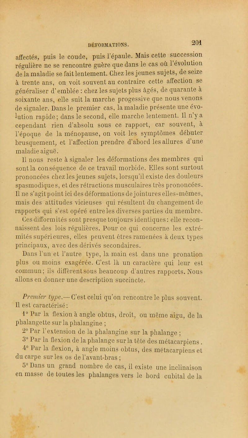 DÉFORMATIONS. affectés, puis le coude, puis l’épaule. Mais celte succession régulière ne se rencontre guère que dans le cas où 1 évolution de la maladie se fait lentement. Chez les jeunes sujets, de seize à trente ans, on voit souvent au contraire cette affection se généraliser d’emblée : chez les sujets plus âgés, de quarante à soixante ans, elle suit la marche progessive que nous venons de signaler. Dans le premier cas, la maladie présente une évo- lution rapide ; dans le second, elle marche lentement. 11 n’y a cependant rien d’absolu sous ce rapport, car souvent, à l’époque de la ménopause, on voit les symptômes débuter brusquement, et l’affection prendre d’abord les allures d’une maladie aiguë. 11 nous reste à signaler les déformations des membres qui sont la conséquence de ce travail morbide. Elles sont surtout prononcées chez les jeunes sujets, lorsqu’il existe des douleurs spasmodiques, et des rétractions musculaires très prononcées. 11 ne s’agitpoint ici des déformations de jointures elles-mêmes, mais des attitudes vicieuses qui résultent du changement de rapports qui s’est opéré entre les diverses parties du membre. Ces difformités sont presque toujours identiques: elle recon- naissent des lois régulières. Pour ce qui concerne les extré- mités supérieures, elles peuvent êtres ramenées à deux types principaux, avec des dérivés secondaires. Dans l’un et l’autre type, la main est dans une pronation plus ou moins exagérée. C’est là un caractère qui leur est commun; ils diffèrent sous beaucoup d’autres rapports. Nous allons en donner une description succincte. Premier type.— C’est celui qu’on rencontre le plus souvent. 11 est caractérisé: 1° Par la flexion à angle obtus, droit, ou même aigu, de la phalangette sur la phalangine ; 2° Par l’extension de la phalangine sur la phalange ; 3° Par la flexion de la phalange sur la tête des métacarpiens. 4° Par la flexion, à angle moins obtus, des métacarpiens et du carpe sur les os de l’avant-bras ; 5U Dans un grand nombre de cas, il existe une inclinaison en masse de toutes les phalanges vers le bord cubital de la