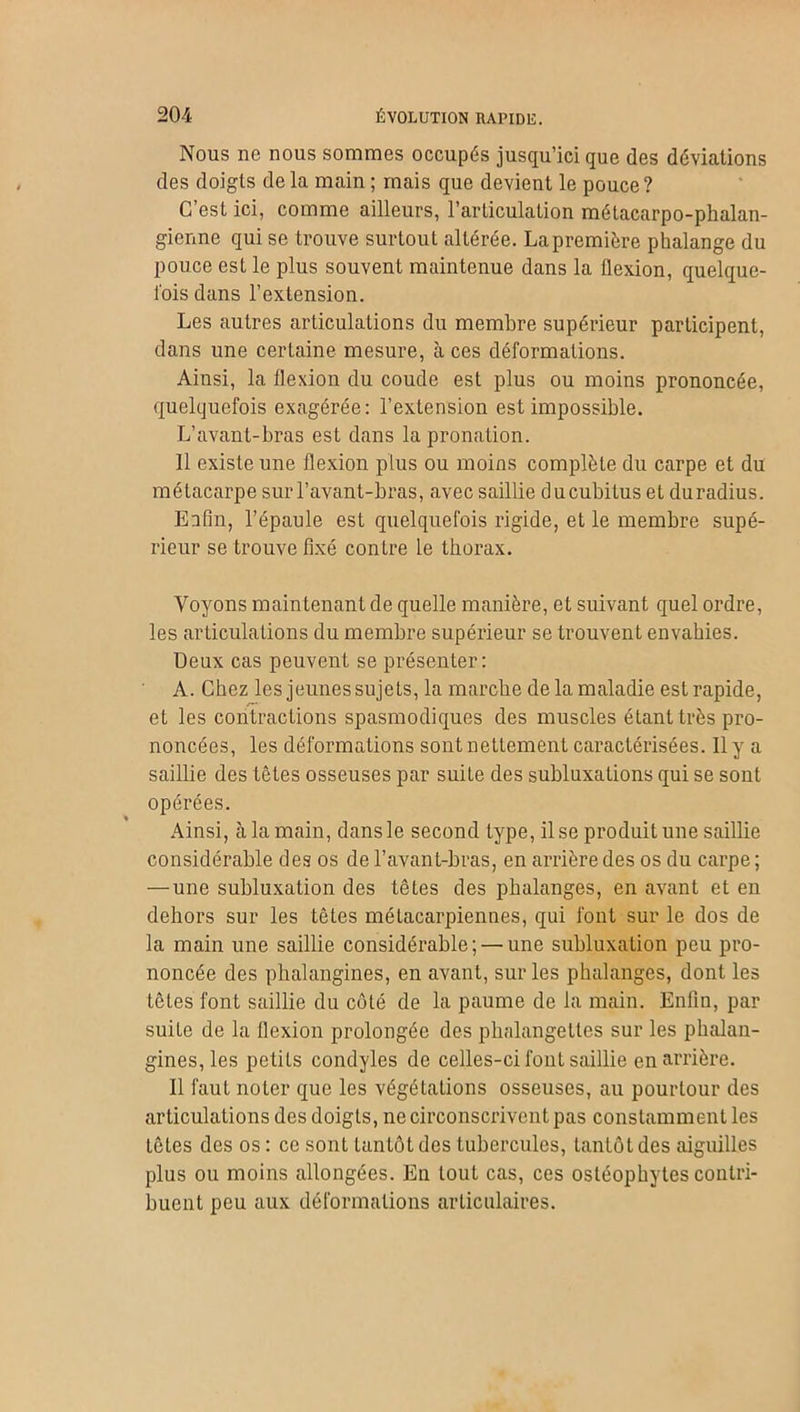 Nous ne nous sommes occupés jusqu’ici que des déviations des doigts de la main ; mais que devient le pouce? C’est ici, comme ailleurs, l’articulation métacarpo-phalan- gienne qui se trouve surtout altérée. La première phalange du pouce est le plus souvent maintenue dans la flexion, quelque- l'ois dans l’extension. Les autres articulations du membre supérieur participent, dans une certaine mesure, à ces déformations. Ainsi, la flexion du coude est plus ou moins prononcée, quelquefois exagérée: l’extension est impossible. L’avant-bras est dans la pronation. 11 existe une flexion plus ou moins complète du carpe et du métacarpe sur l’avant-bras, avec saillie du cubitus et duradius. Enfin, l’épaule est quelquefois rigide, et le membre supé- rieur se trouve fixé contre le thorax. Voyons maintenant de quelle manière, et suivant quel ordre, les articulations du membre supérieur se trouvent envahies. Deux cas peuvent se présenter : A. Chez les jeunes sujets, la marche de la maladie est rapide, et les contractions spasmodiques des muscles étant très pro- noncées, les déformations sont nettement caractérisées. Il y a saillie des têtes osseuses par suite des subluxalions qui se sont opérées. Ainsi, à la main, dans le second type, il se produit une saillie considérable des os de l’avant-bras, en arrière des os du carpe ; — une subluxation des têtes des phalanges, en avant et en dehors sur les tètes métacarpiennes, qui font sur le dos de la main une saillie considérable; — une subluxation peu pro- noncée des phalangines, en avant, sur les phalanges, dont les tètes font saillie du côté de la paume de la main. Enfin, par suite de la flexion prolongée des phalangettes sur les phalan- gines, les petits condyles de celles-ci font saillie en arrière. Il faut noter que les végétations osseuses, au pourtour des articulations des doigts, ne circonscrivent pas constamment les têtes des os : ce sont tantôt des tubercules, tantôt des aiguilles plus ou moins allongées. En tout cas, ces ostéophyles contri- buent peu aux déformations articulaires.